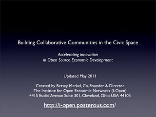 Building Collaborative Communities in the Civic Space

                    Accelerating innovation
            in Open Source Economic Development


                       Updated May 2011

        Created by Betsey Merkel, Co-Founder & Director
       The Institute for Open Economic Networks (I-Open)
     4415 Euclid Avenue Suite 301, Cleveland, Ohio USA 44103

            http://i-open.posterous.com/
 