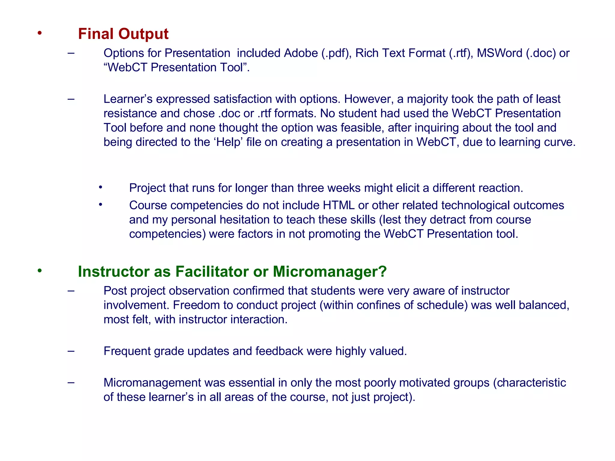 Final Output   Options for Presentation  included Adobe (.pdf), Rich Text Format (.rtf), MSWord (.doc) or “WebCT Presentation Tool”.  Learner’s expressed satisfaction with options. However, a majority took the path of least resistance and chose .doc or .rtf formats. No student had used the WebCT Presentation Tool before and none thought the option was feasible, after inquiring about the tool and being directed to the ‘Help’ file on creating a presentation in WebCT, due to learning curve.  Project that runs for longer than three weeks might elicit a different reaction.  Course competencies do not include HTML or other related technological outcomes and my personal hesitation to teach these skills (lest they detract from course competencies) were factors in not promoting the WebCT Presentation tool.  Instructor as Facilitator or Micromanager?  Post project observation confirmed that students were very aware of instructor involvement. Freedom to conduct project (within confines of schedule) was well balanced, most felt, with instructor interaction. Frequent grade updates and feedback were highly valued. Micromanagement was essential in only the most poorly motivated groups (characteristic of these learner’s in all areas of the course, not just project).  