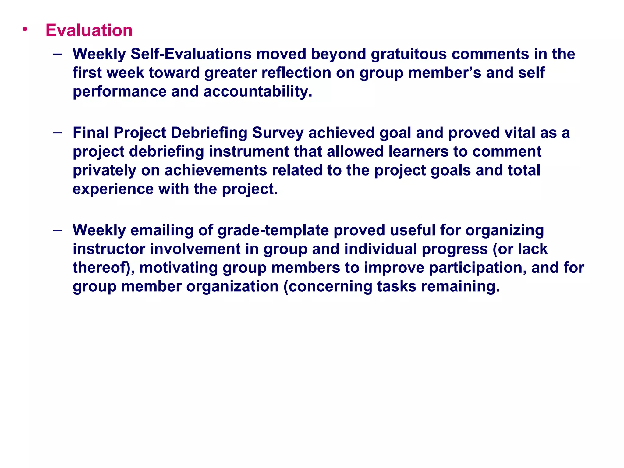 Evaluation Weekly Self-Evaluations moved beyond gratuitous comments in the first week toward greater reflection on group member’s and self performance and accountability.  Final Project Debriefing Survey achieved goal and proved vital as a project debriefing instrument that allowed learners to comment privately on achievements related to the project goals and total experience with the project.  Weekly emailing of grade-template proved useful for organizing instructor involvement in group and individual progress (or lack thereof), motivating group members to improve participation, and for group member organization (concerning tasks remaining.  