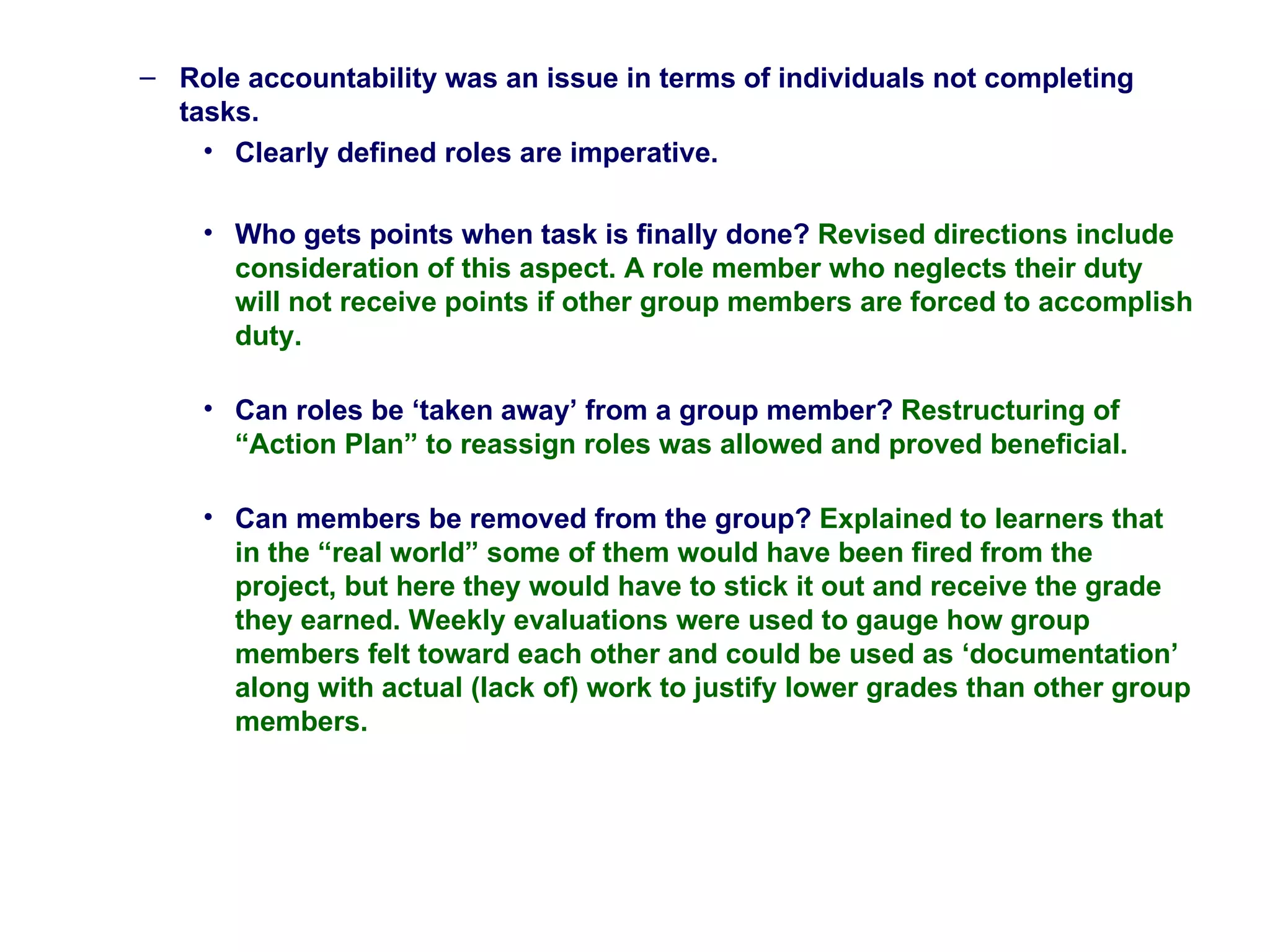 Role accountability was an issue in terms of individuals not completing tasks. Clearly defined roles are imperative.  Who gets points when task is finally done?  Revised directions include consideration of this aspect. A role member who neglects their duty will not receive points if other group members are forced to accomplish duty.  Can roles be ‘taken away’ from a group member?  Restructuring of “Action Plan” to reassign roles was allowed and proved beneficial. Can members be removed from the group?  Explained to learners that in the “real world” some of them would have been fired from the project, but here they would have to stick it out and receive the grade they earned. Weekly evaluations were used to gauge how group members felt toward each other and could be used as ‘documentation’ along with actual (lack of) work to justify lower grades than other group members.  