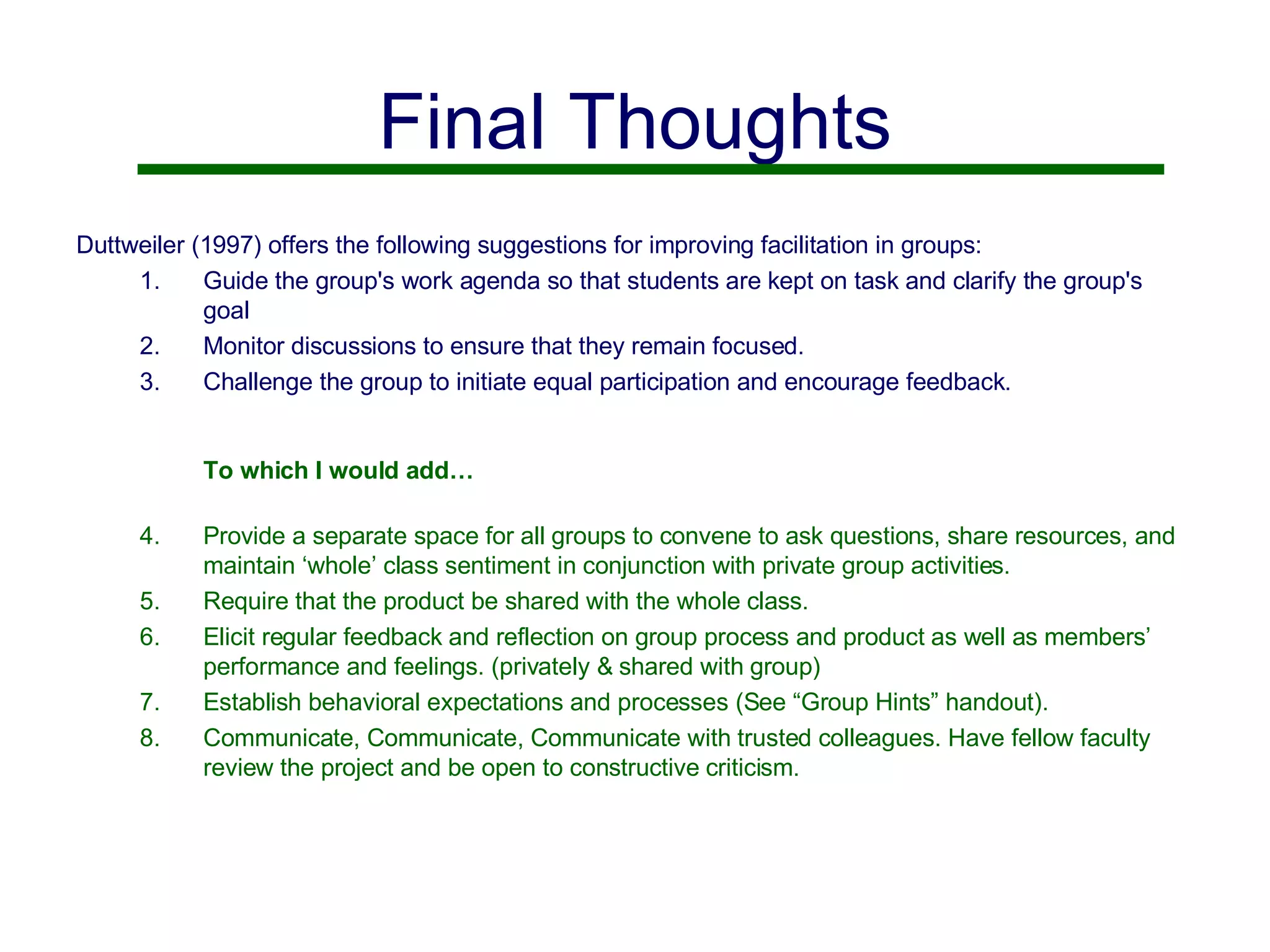 Final Thoughts Duttweiler (1997) offers the following suggestions for improving facilitation in groups: Guide the group's work agenda so that students are kept on task and clarify the group's goal Monitor discussions to ensure that they remain focused. Challenge the group to initiate equal participation and encourage feedback. To which I would add… Provide a separate space for all groups to convene to ask questions, share resources, and maintain ‘whole’ class sentiment in conjunction with private group activities. Require that the product be shared with the whole class. Elicit regular feedback and reflection on group process and product as well as members’ performance and feelings. (privately & shared with group) Establish behavioral expectations and processes (See “Group Hints” handout). Communicate, Communicate, Communicate with trusted colleagues. Have fellow faculty review the project and be open to constructive criticism.  