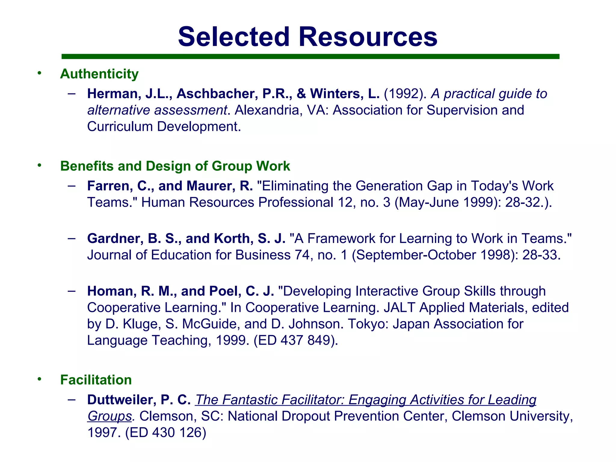 Selected Resources Authenticity Herman, J.L., Aschbacher, P.R., & Winters, L.  (1992).  A practical guide to alternative assessment . Alexandria, VA: Association for Supervision and Curriculum Development.  Benefits and Design of Group Work Farren, C., and Maurer, R.  "Eliminating the Generation Gap in Today's Work Teams." Human Resources Professional 12, no. 3 (May-June 1999): 28-32.).  Gardner, B. S., and Korth, S. J.  "A Framework for Learning to Work in Teams." Journal of Education for Business 74, no. 1 (September-October 1998): 28-33. Homan, R. M., and Poel, C. J.  "Developing Interactive Group Skills through Cooperative Learning." In Cooperative Learning. JALT Applied Materials, edited by D. Kluge, S. McGuide, and D. Johnson. Tokyo: Japan Association for Language Teaching, 1999. (ED 437 849).  Facilitation Duttweiler, P. C.   The Fantastic Facilitator: Engaging Activities for Leading Groups .   Clemson, SC: National Dropout Prevention Center, Clemson University, 1997. (ED 430 126) 