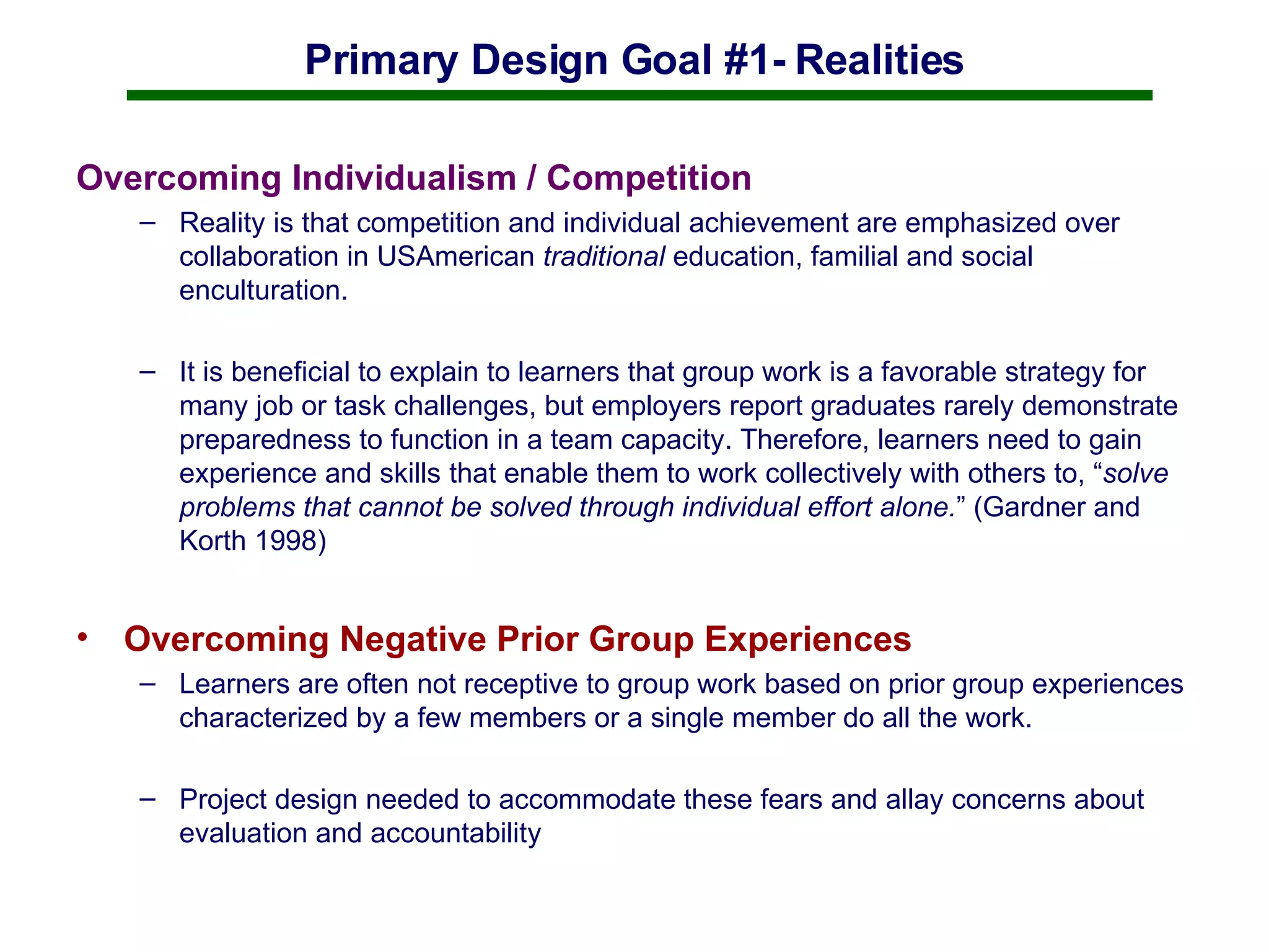 Primary Design Goal #1- Realities Overcoming Individualism / Competition Reality is that competition and individual achievement are emphasized over collaboration in USAmerican  traditional  education, familial and social enculturation. It is beneficial to explain to learners that group work is a favorable strategy for many job or task challenges, but employers report graduates rarely demonstrate preparedness to function in a team capacity. Therefore, learners need to gain experience and skills that enable them to work collectively with others to, “ solve problems that cannot be solved through individual effort alone. ” (Gardner and Korth 1998) Overcoming Negative Prior Group Experiences  Learners are often not receptive to group work based on prior group experiences characterized by a few members or a single member do all the work.  Project design needed to accommodate these fears and allay concerns about evaluation and accountability 