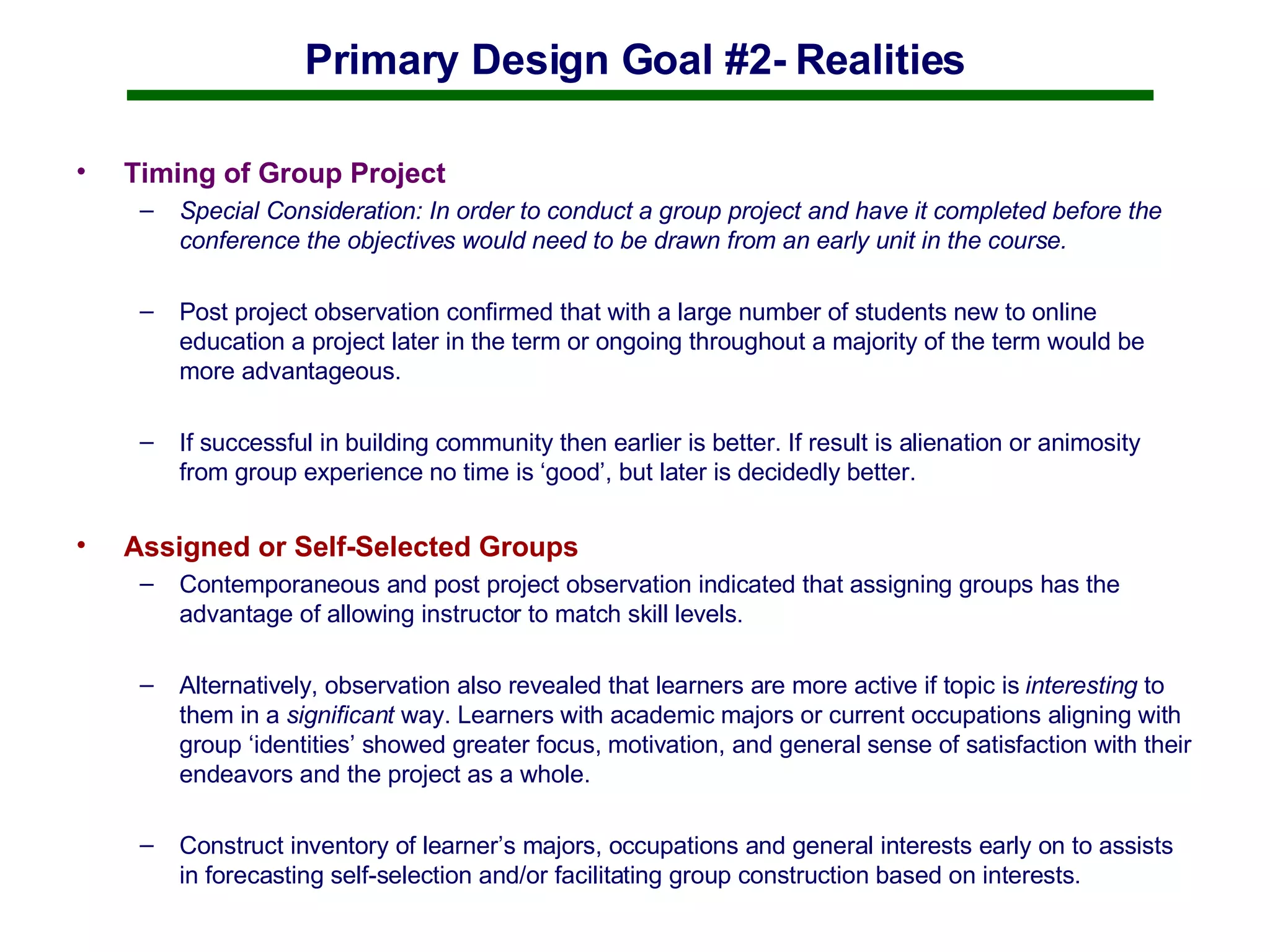 Primary Design Goal #2- Realities Timing of Group Project Special Consideration: In order to conduct a group project and have it completed before the conference the objectives would need to be drawn from an early unit in the course.  Post project observation confirmed that with a large number of students new to online education a project later in the term or ongoing throughout a majority of the term would be more advantageous.  If successful in building community then earlier is better. If result is alienation or animosity from group experience no time is ‘good’, but later is decidedly better.  Assigned or Self-Selected Groups Contemporaneous and post project observation indicated that assigning groups has the advantage of allowing instructor to match skill levels.  Alternatively, observation also revealed that learners are more active if topic is  interesting  to them in a  significant  way. Learners with academic majors or current occupations aligning with group ‘identities’ showed greater focus, motivation, and general sense of satisfaction with their endeavors and the project as a whole. Construct inventory of learner’s majors, occupations and general interests early on to assists in forecasting self-selection and/or facilitating group construction based on interests.  