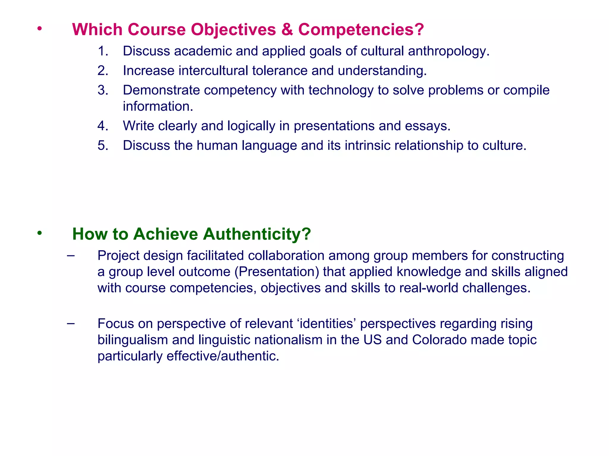 Which Course Objectives & Competencies?  Discuss academic and applied goals of cultural anthropology. Increase intercultural tolerance and understanding. Demonstrate competency with technology to solve problems or compile information. Write clearly and logically in presentations and essays. Discuss the human language and its intrinsic relationship to culture.  How to Achieve Authenticity? Project design facilitated collaboration among group members for constructing a group level outcome (Presentation) that applied knowledge and skills aligned with course competencies, objectives and skills to real-world challenges.  Focus on perspective of relevant ‘identities’ perspectives regarding rising bilingualism and linguistic nationalism in the US and Colorado made topic particularly effective/authentic.  