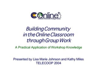 Building Community  in the Online Classroom  through Group Work A Practical Application of Workshop Knowledge Presented by Lisa Marie Johnson and Kathy Miles TELECOOP 2004 