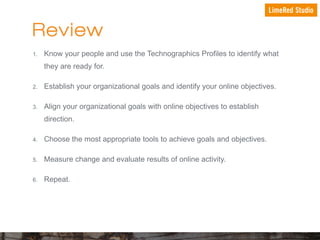 Review
1.

Know your people and use the Technographics Profiles to identify what
they are ready for.

2.

Establish your organizational goals and identify your online objectives.

3.

Align your organizational goals with online objectives to establish
direction.

4.

Choose the most appropriate tools to achieve goals and objectives.

5.

Measure change and evaluate results of online activity.

6.

Repeat.

 