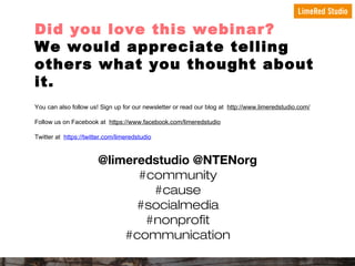 Did you love this webinar?
We would appreciate telling
others what you thought about
it.
You can also follow us! Sign up for our newsletter or read our blog at http://www.limeredstudio.com/
Follow us on Facebook at https://www.facebook.com/limeredstudio
Twitter at https://twitter.com/limeredstudio

@limeredstudio @NTENorg
#community
#cause
#socialmedia
#nonprofit
#communication

 