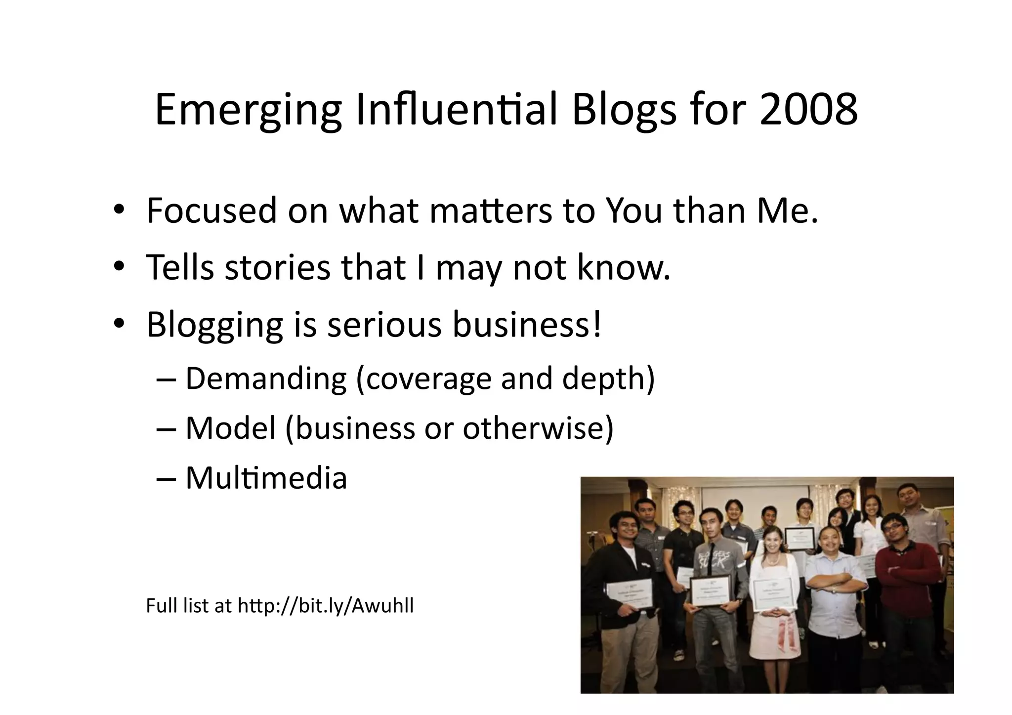 Emerging	
  Inﬂuen;al	
  Blogs	
  for	
  2008	
  
•  Focused	
  on	
  what	
  ma3ers	
  to	
  You	
  than	
  Me.	
  
•  Tells	
  stories	
  that	
  I	
  may	
  not	
  know.	
  
•  Blogging	
  is	
  serious	
  business!	
  
    –  Demanding	
  (coverage	
  and	
  depth)	
  
    –  Model	
  (business	
  or	
  otherwise)	
  
    –  Mul;media	
  


   Full	
  list	
  at	
  h3p://bit.ly/Awuhll	
  
 