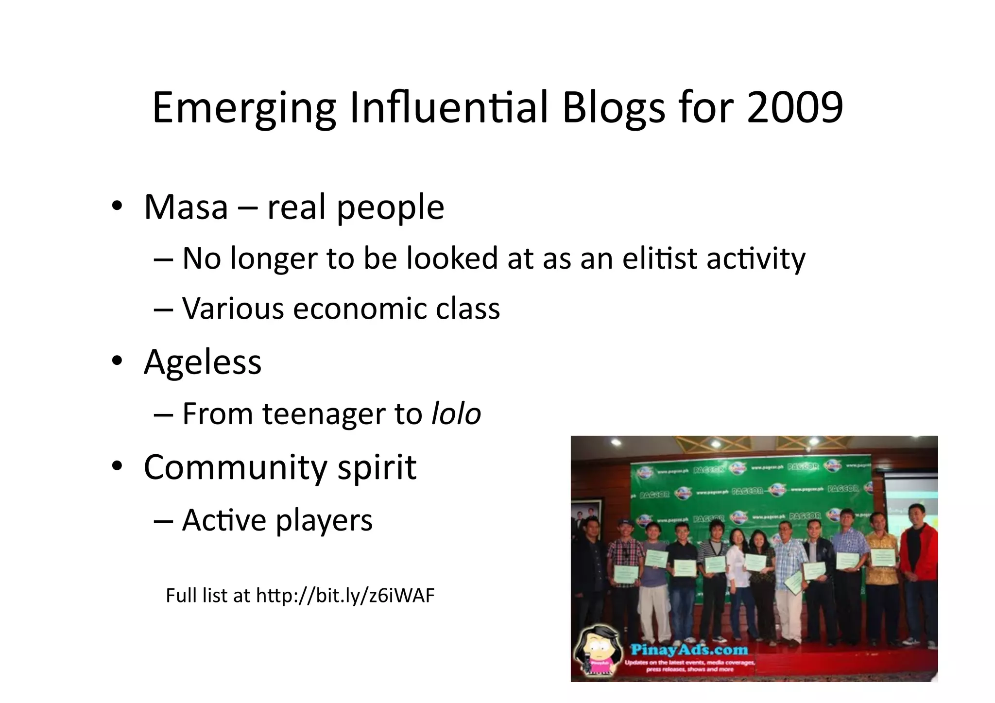 Emerging	
  Inﬂuen;al	
  Blogs	
  for	
  2009	
  
•  Masa	
  –	
  real	
  people	
  
    –  No	
  longer	
  to	
  be	
  looked	
  at	
  as	
  an	
  eli;st	
  ac;vity	
  
    –  Various	
  economic	
  class	
  
•  Ageless	
  
    –  From	
  teenager	
  to	
  lolo	
  
•  Community	
  spirit	
  
    –  Ac;ve	
  players	
  

     Full	
  list	
  at	
  h3p://bit.ly/z6iWAF	
  
 