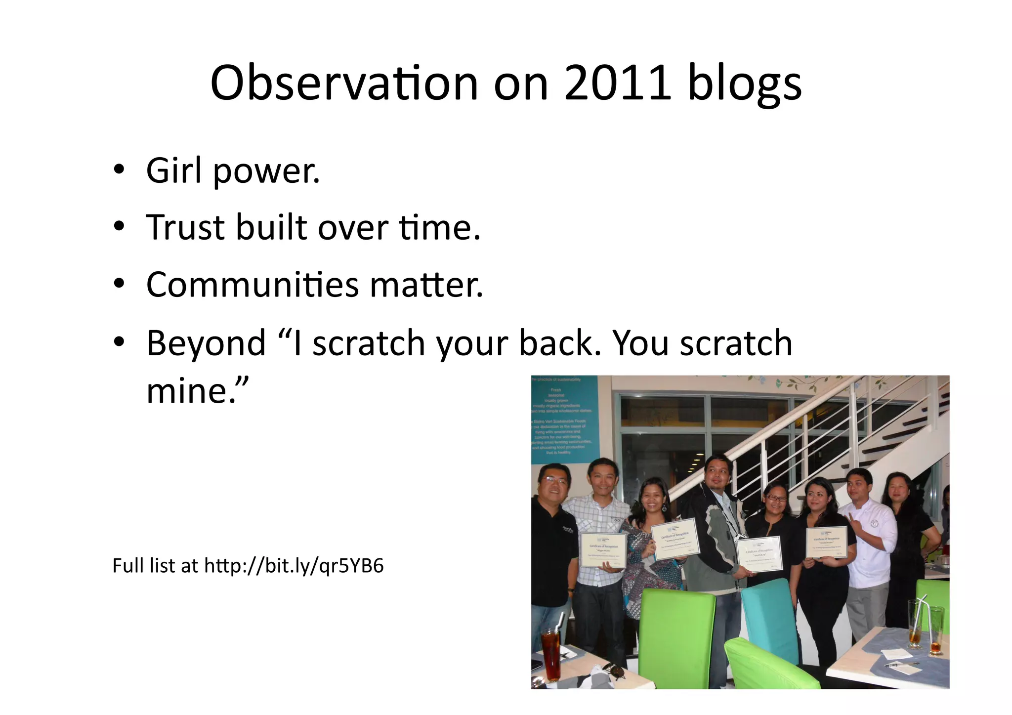 Observa;on	
  on	
  2011	
  blogs	
  
•    Girl	
  power.	
  
•    Trust	
  built	
  over	
  ;me.	
  
•    Communi;es	
  ma3er.	
  
•    Beyond	
  “I	
  scratch	
  your	
  back.	
  You	
  scratch	
  
     mine.”	
  



Full	
  list	
  at	
  h3p://bit.ly/qr5YB6	
  
 