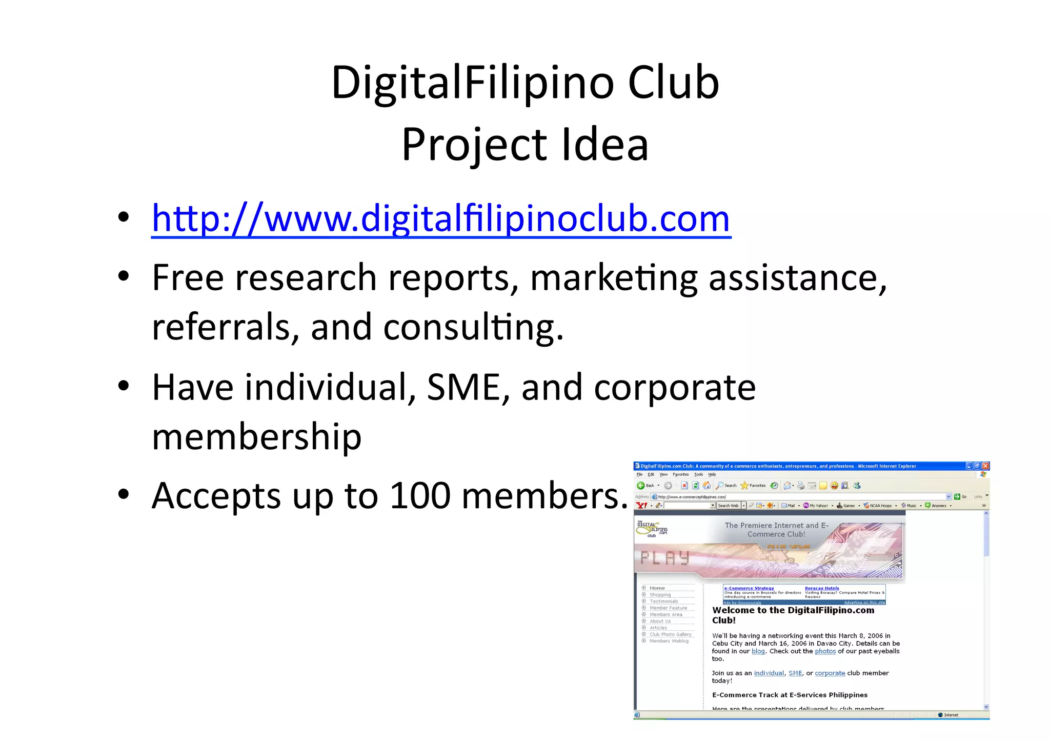 DigitalFilipino	
  Club	
  	
  
                   Project	
  Idea	
  
•  h3p://www.digitalﬁlipinoclub.com	
  
•  Free	
  research	
  reports,	
  marke;ng	
  assistance,	
  
   referrals,	
  and	
  consul;ng.	
  
•  Have	
  individual,	
  SME,	
  and	
  corporate	
  
   membership	
  
•  Accepts	
  up	
  to	
  100	
  members.	
  
 
