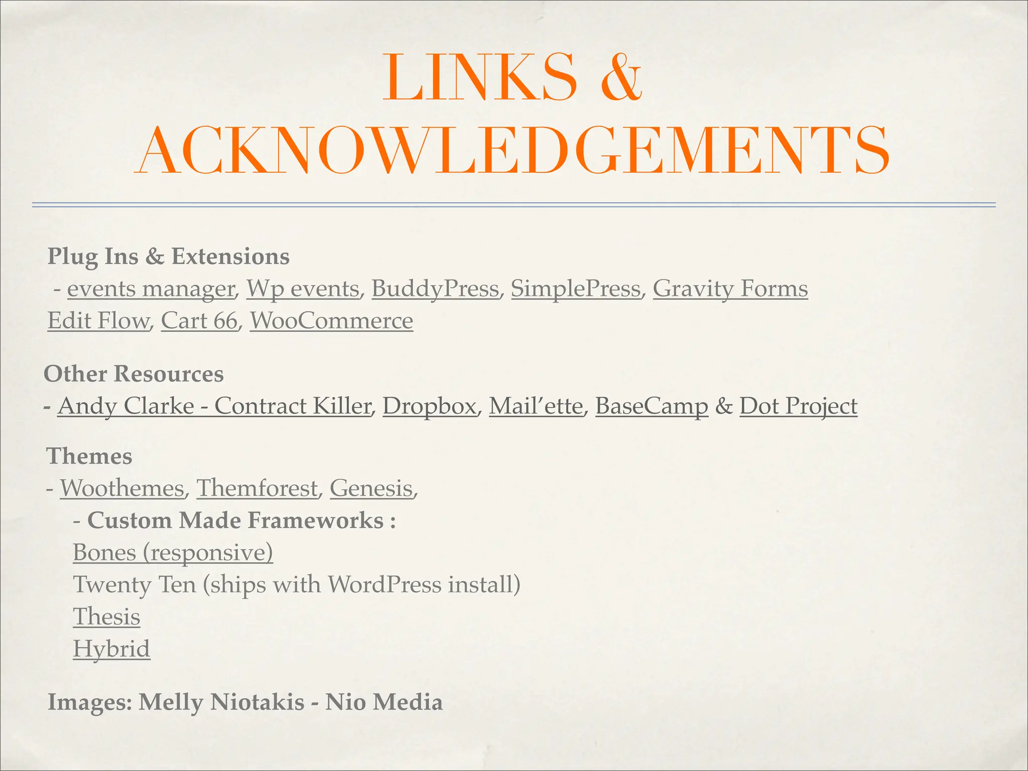 LINKS &
        ACKNOWLEDGEMENTS
Plug Ins & Extensions
- events manager, Wp events, BuddyPress, SimplePress, Gravity Forms
Edit Flow, Cart 66, WooCommerce

Other Resources
- Andy Clarke - Contract Killer, Dropbox, Mail’ette, BaseCamp & Dot Project

Themes
- Woothemes, Themforest, Genesis,
   - Custom Made Frameworks :
   Bones (responsive)
   Twenty Ten (ships with WordPress install)
   Thesis
   Hybrid

Images: Melly Niotakis - Nio Media
 