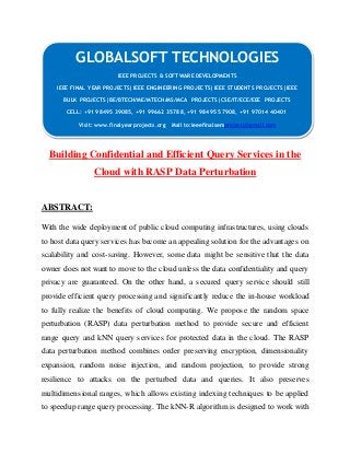 GLOBALSOFT TECHNOLOGIES 
IEEE PROJECTS & SOFTWARE DEVELOPMENTS 
IEEE FINAL YEAR PROJECTS|IEEE ENGINEERING PROJECTS|IEEE STUDENTS PROJECTS|IEEE 
BULK PROJECTS|BE/BTECH/ME/MTECH/MS/MCA PROJECTS|CSE/IT/ECE/EEE PROJECTS 
CELL: +91 98495 39085, +91 99662 35788, +91 98495 57908, +91 97014 40401 
Visit: www.finalyearprojects.org Mail to:ieeefinalsemprojects@gmai l.com 
Building Confidential and Efficient Query Services in the 
Cloud with RASP Data Perturbation 
ABSTRACT: 
With the wide deployment of public cloud computing infrastructures, using clouds 
to host data query services has become an appealing solution for the advantages on 
scalability and cost-saving. However, some data might be sensitive that the data 
owner does not want to move to the cloud unless the data confidentiality and query 
privacy are guaranteed. On the other hand, a secured query service should still 
provide efficient query processing and significantly reduce the in-house workload 
to fully realize the benefits of cloud computing. We propose the random space 
perturbation (RASP) data perturbation method to provide secure and efficient 
range query and kNN query services for protected data in the cloud. The RASP 
data perturbation method combines order preserving encryption, dimensionality 
expansion, random noise injection, and random projection, to provide strong 
resilience to attacks on the perturbed data and queries. It also preserves 
multidimensional ranges, which allows existing indexing techniques to be applied 
to speedup range query processing. The kNN-R algorithm is designed to work with 
 