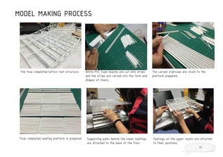 MODEL MAKING PROCESS
The final completed lattice roof structure. White PVC foam boards are cut into strips
and the strips are carved into the form and
shapes of chairs.
The carved staircase are stuck to the
platform prepared.
Final completed seating platform is prepared. Supporting walls behind the lower seatings
are attached to the base of the floor.
Seatings on the upper levels are attached
to their positions.
13
 