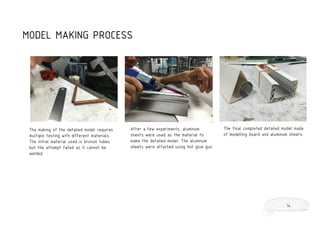 The making of the detailed model requires
multiple testing with different materials.
The initial material used is bronze tubes
but the attempt failed as it cannot be
welded.
After a few experiments, aluminum
sheets were used as the material to
make the detailed model. The aluminum
sheets were attached using hot glue gun.
The final completed detailed model made
of modelling board and aluminum sheets.
MODEL MAKING PROCESS
14
 
