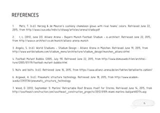 REFERENCES
1. Metz, T. (n.d.). Herzog & de Meuron’s cushiony chameleon glows with rival teams’ colors. Retrieved June 22,
2015, from http://www.csus.edu/indiv/s/shawg/articles/arena/stadia.pdf
2. I, L. (2012, June 22). Allianz Arena - Bayern Munich Football Stadium - e-architect. Retrieved June 22, 2015,
from http://www.e-architect.co.uk/munich/allianz-arena-munich
3. Angelo, S. (n.d.). World Stadiums - Stadium Design :: Allianz Arena in München. Retrieved June 19, 2015, from
http://www.worldstadiums.com/stadium_menu/architecture/stadium_design/munchen_allianz.shtml
4. Football Mutant Bubble. (2005, July 19). Retrieved June 22, 2015, from http://www.domusweb.it/en/architec-
ture/2005/07/19/football-mutant-bubble.html
5. Nuts and bolts. (n.d.). Retrieved June 16, 2015, from https://www.allianz-arena.de/en/fakten/detaillierte-zahlen/
6. Argawal, A. (n.d.). Pneumatic structure technology. Retrieved June 18, 2015, from http://www.academ-
ia.edu/2393736/pneumatic_structure_technology
7. Wood, D. (2012, September 1). Marlins' Retractable Roof Braces Itself for Storms. Retrieved June 14, 2015, from
http://southeast.construction.com/southeast_construction_projects/2012/0109-miami-marlins-ballpark8217s.asp
15
 