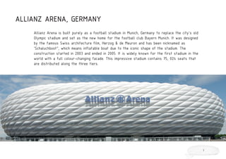 ALLIANZ ARENA, GERMANY
Allianz Arena is built purely as a football stadium in Munich, Germany to replace the city’s old
Olympic stadium and set as the new home for the football club Bayern Munich. It was designed
by the famous Swiss architecture film, Herzog & de Meuron and has been nicknamed as
‘Schaluchboot”, which means inflatable boat due to the iconic shape of the stadium. The
construction started in 2003 and ended in 2005. It is widely known for the first stadium in the
world with a full colour-changing facade. This impressive stadium contains 75, 024 seats that
are distributed along the three tiers.
1
 