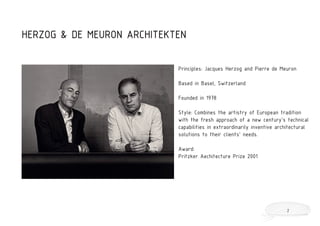 Principles: Jacques Herzog and Pierre de Meuron
Based in Basel, Switzerland
Founded in 1978
Style: Combines the artistry of European tradition
with the fresh approach of a new century’s technical
capabilities in extraordinarily inventive architectural
solutions to their clients’ needs.
Award:
Pritzker Aechitecture Prize 2001
HERZOG & DE MEURON ARCHITEKTEN
2
 