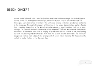 Allianz Arena in Munich sets a new architectural milestone in stadium design. The architecture of
Allianz Arena was modified from the Olympic Stadium in Munich, which is one of the most well
known post-war architecture in Germany. The white oval building symbolizes an abstract sculpture
in the landscape. The most striking part of the arena is the unique diamond-shape pattern facade
that resembles blown glass at far which is actually covered by plastic cushions that can be seen
through. The facade is made of ethylene tetrafluoroehylene (ETFE) foil, which can be illiminated in
the colours of whichever home team is playing. It is the first football stadium in the world coming
out with this exciting and effective idea that made the stadium became identifiable. The enclosure
design was evolved from a basket-like arrangement of woven ribbon elements. All these elements
reflect in similar fashion to the Bavarian flag.
DESIGN CONCEPT
3
 