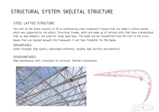 STEEL LATTICE STRUCTURE
The roof of the arena consists of 50 m cantilevering steel framework trusses that are made in lattice manner
which was supported by the pillars. Structural frames, which are made up of latticed units that have standardized
rods as web members, are used for large span bays. The loads will be transmitted from the roof to the cross
beams that are located beneath the framework. It will then transfer to the base.
STRUCTURAL SYSTEM: SKELETAL STRUCTURE
ADVANTAGES:
Great strength, high quality, lightweight,uniformity, durable, high ductility and elasticity.
DISADVANTAGES:
High maintenance cost, irresistant to corrosion, thermal transmission
6
 