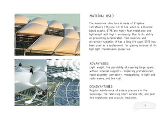 The membrane structure is made of Ethylene
Tetrafluoro Ethylene (ETFE) foil, which is a fluorine
based plastic. ETFE are highly tear resistance and
lightweight with high translucency. Due to its ability
on preventing deterioration from moisture and
ultraviolet radiation, it has a long life span. ETFE has
been used as a replacement for glazing because of its
high light transmission properties.
ADVANTAGES:
Light weight, the possibility of covering large spans
without internal supports, completely prefabricated,
rapid assembly, portability, transparency to light and
radio waves, and low cost.
DISADVANTAGES:
Regular maintenance of excess pressure in the
Senvelope, the relatively short service life, and poor
fire resistance and acoustic insulation.
MATERIAL USED
8
 