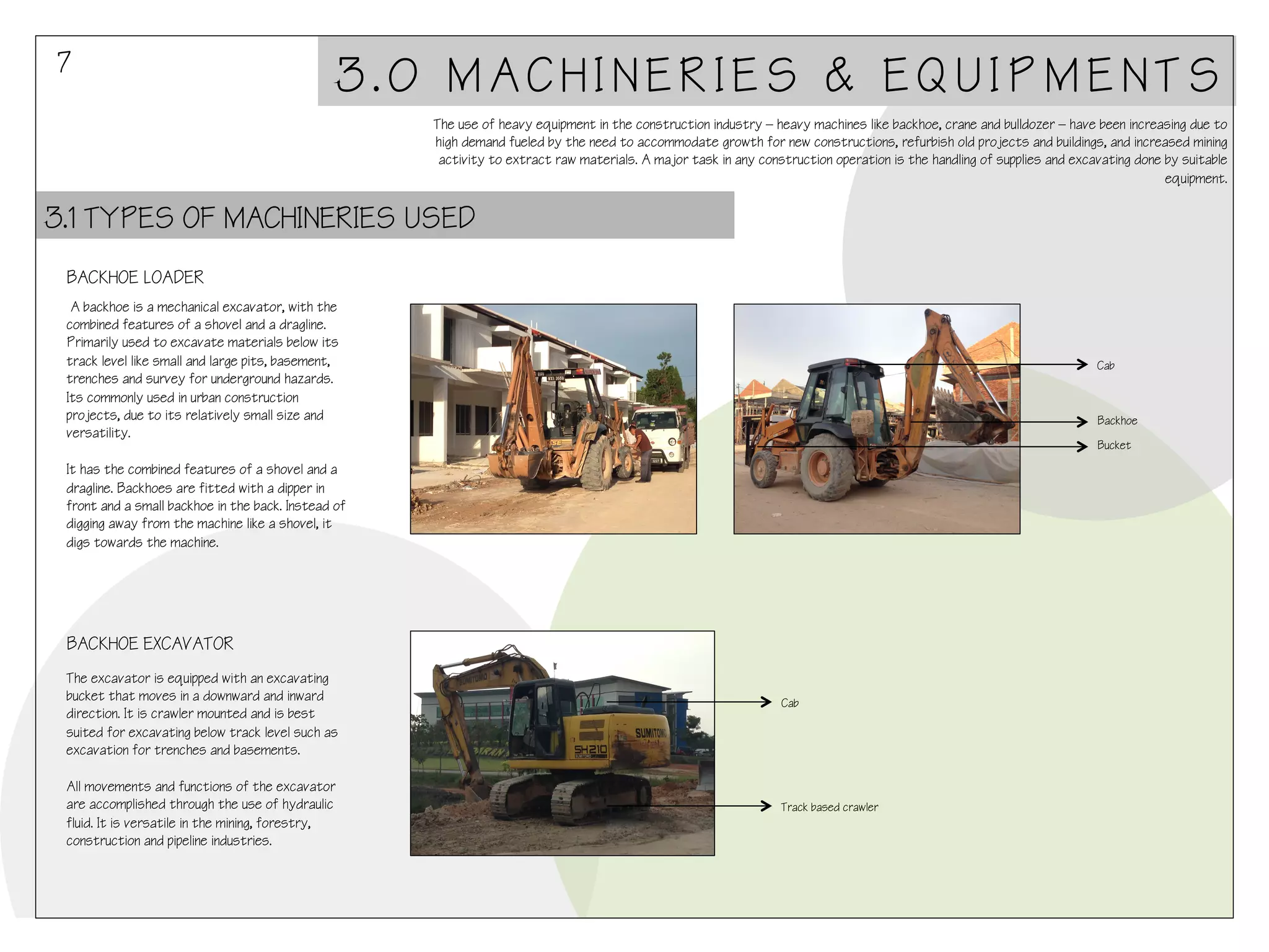 7

3.0 MACHINERIES & EQUIPMENTS
The use of heavy equipment in the construction industry – heavy machines like backhoe, crane and bulldozer – have been increasing due to
high demand fueled by the need to accommodate growth for new constructions, refurbish old projects and buildings, and increased mining
activity to extract raw materials. A major task in any construction operation is the handling of supplies and excavating done by suitable
equipment.

3.1 TYPES OF MACHINERIES USED
BACKHOE LOADER
A backhoe is a mechanical excavator, with the
combined features of a shovel and a dragline.
Primarily used to excavate materials below its
track level like small and large pits, basement,
trenches and survey for underground hazards.
Its commonly used in urban construction
projects, due to its relatively small size and
versatility.
 
It has the combined features of a shovel and a
dragline. Backhoes are fitted with a dipper in
front and a small backhoe in the back. Instead of
digging away from the machine like a shovel, it
digs towards the machine.

Cab

Backhoe
Bucket

BACKHOE EXCAVATOR
The excavator is equipped with an excavating
bucket that moves in a downward and inward
direction. It is crawler mounted and is best
suited for excavating below track level such as
excavation for trenches and basements.
 
All movements and functions of the excavator
are accomplished through the use of hydraulic
fluid. It is versatile in the mining, forestry,
construction and pipeline industries.

Cab

Track based crawler

 