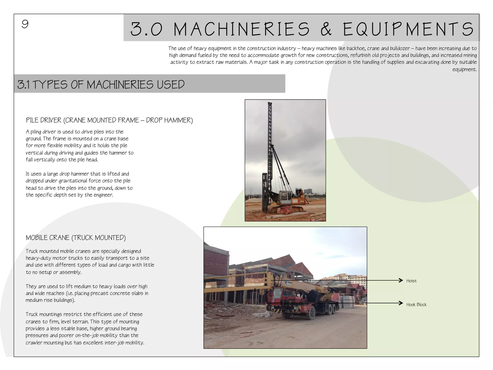 9

3.0 MACHINERIES & EQUIPMENTS
The use of heavy equipment in the construction industry – heavy machines like backhoe, crane and bulldozer – have been increasing due to
high demand fueled by the need to accommodate growth for new constructions, refurbish old projects and buildings, and increased mining
activity to extract raw materials. A major task in any construction operation is the handling of supplies and excavating done by suitable
equipment.

3.1 TYPES OF MACHINERIES USED
PILE DRIVER (CRANE MOUNTED FRAME – DROP HAMMER)
A piling driver is used to drive piles into the
ground. The frame is mounted on a crane base
for more flexible mobility and it holds the pile
vertical during driving and guides the hammer to
fall vertically onto the pile head.
 
It uses a large drop hammer that is lifted and
dropped under gravitational force onto the pile
head to drive the piles into the ground, down to
the specific depth set by the engineer.

MOBILE CRANE (TRUCK MOUNTED)
Truck mounted mobile cranes are specially designed
heavy-duty motor trucks to easily transport to a site
and use with different types of load and cargo with little
to no setup or assembly.
 
They are used to lift medium to heavy loads over high
and wide reaches (i.e. placing precast concrete slabs in
medium rise buildings).
 
Truck mountings restrict the efficient use of these
cranes to firm, level terrain. This type of mounting
provides a less stable base, higher ground bearing
pressures and poorer on-the-job mobility than the
crawler mounting but has excellent inter-job mobility.

Hoist

Hook Block

 