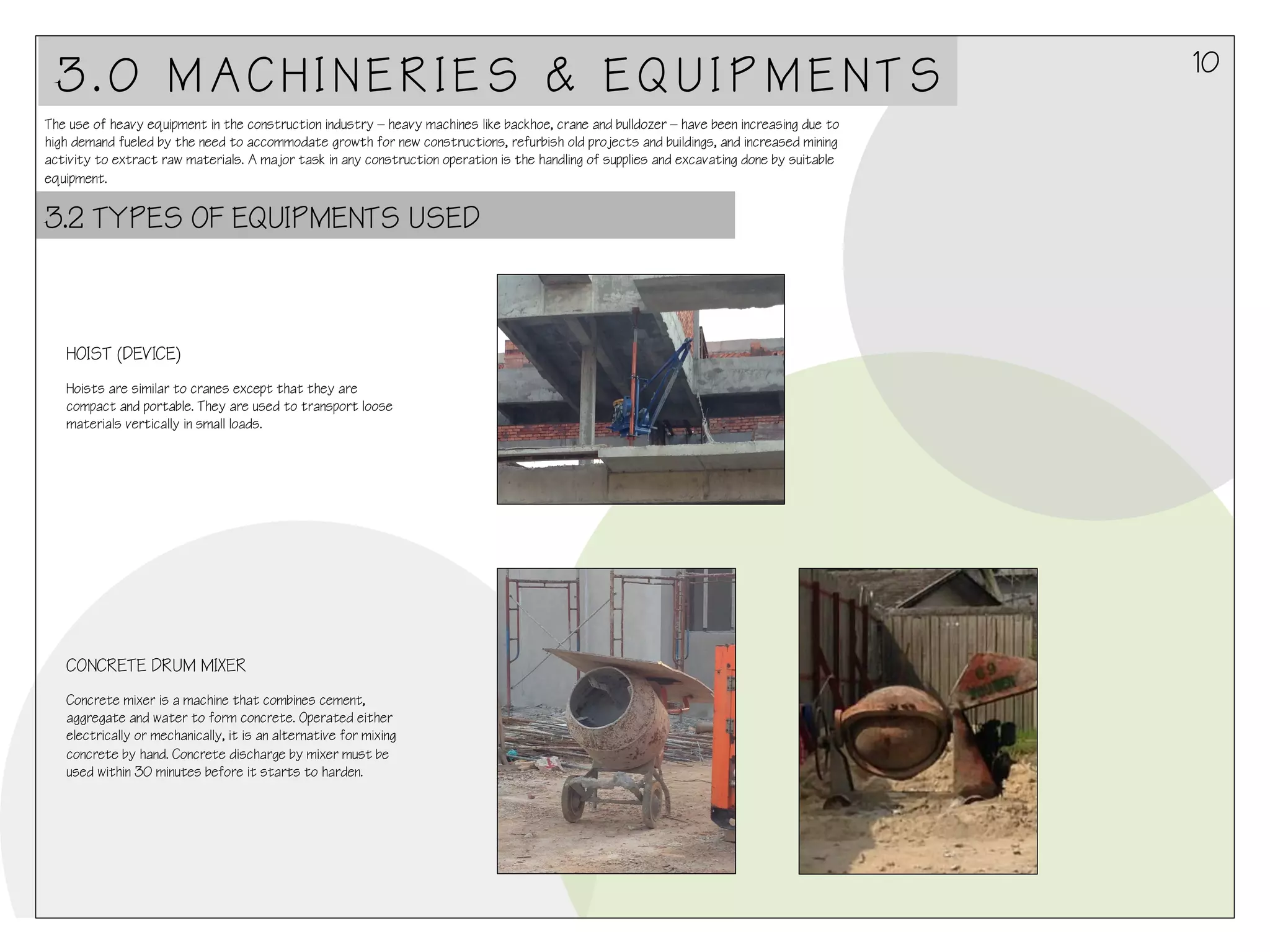 3.0 MACHINERIES & EQUIPMENTS
The use of heavy equipment in the construction industry – heavy machines like backhoe, crane and bulldozer – have been increasing due to
high demand fueled by the need to accommodate growth for new constructions, refurbish old projects and buildings, and increased mining
activity to extract raw materials. A major task in any construction operation is the handling of supplies and excavating done by suitable
equipment.

3.2 TYPES OF EQUIPMENTS USED

HOIST (DEVICE)
Hoists are similar to cranes except that they are
compact and portable. They are used to transport loose
materials vertically in small loads.

CONCRETE DRUM MIXER
Concrete mixer is a machine that combines cement,
aggregate and water to form concrete. Operated either
electrically or mechanically, it is an alternative for mixing
concrete by hand. Concrete discharge by mixer must be
used within 30 minutes before it starts to harden.

10

 