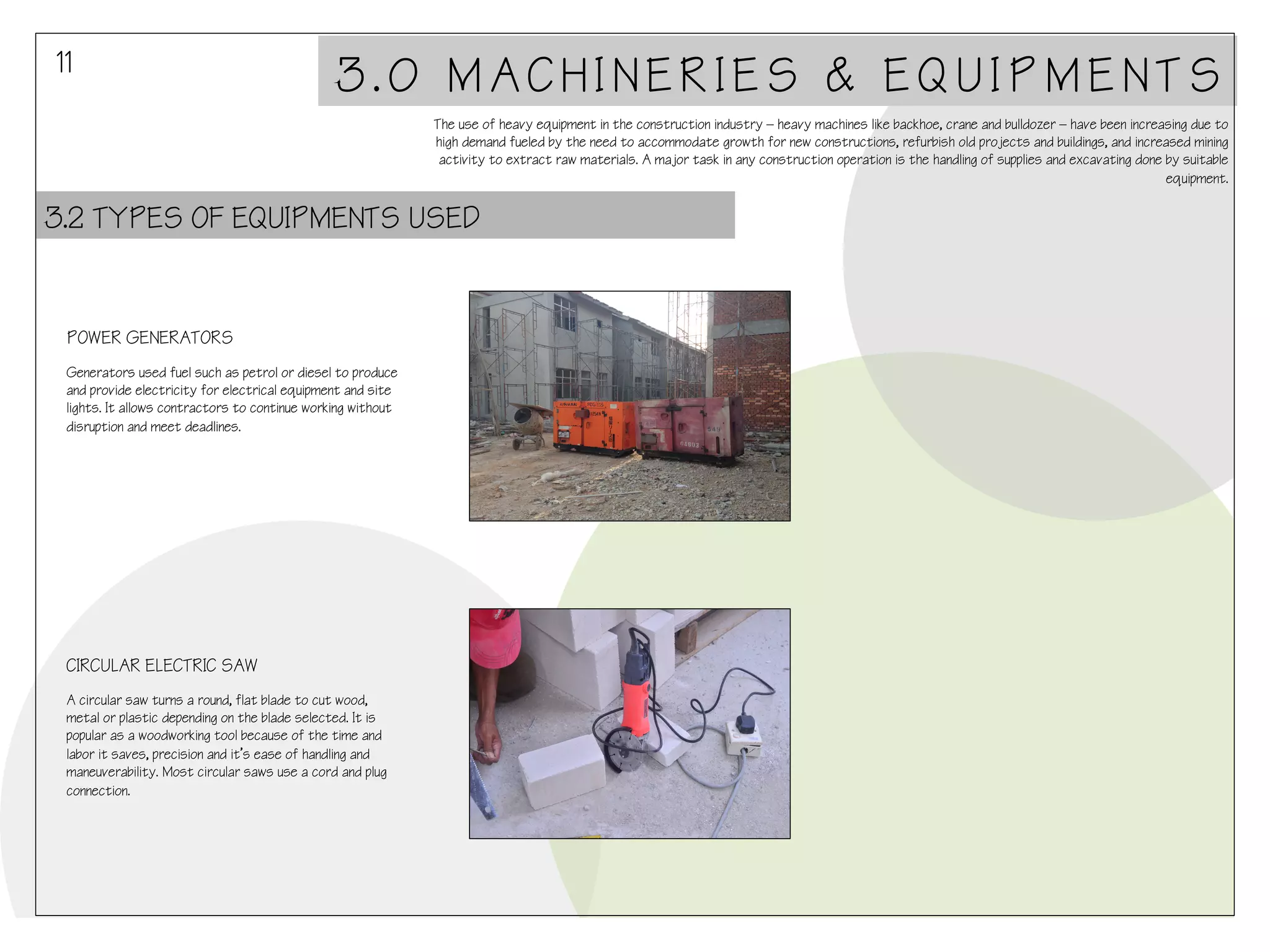 11

3.0 MACHINERIES & EQUIPMENTS
The use of heavy equipment in the construction industry – heavy machines like backhoe, crane and bulldozer – have been increasing due to
high demand fueled by the need to accommodate growth for new constructions, refurbish old projects and buildings, and increased mining
activity to extract raw materials. A major task in any construction operation is the handling of supplies and excavating done by suitable
equipment.

3.2 TYPES OF EQUIPMENTS USED

POWER GENERATORS
Generators used fuel such as petrol or diesel to produce
and provide electricity for electrical equipment and site
lights. It allows contractors to continue working without
disruption and meet deadlines.

CIRCULAR ELECTRIC SAW
A circular saw turns a round, flat blade to cut wood,
metal or plastic depending on the blade selected. It is
popular as a woodworking tool because of the time and
labor it saves, precision and it’s ease of handling and
maneuverability. Most circular saws use a cord and plug
connection.

 