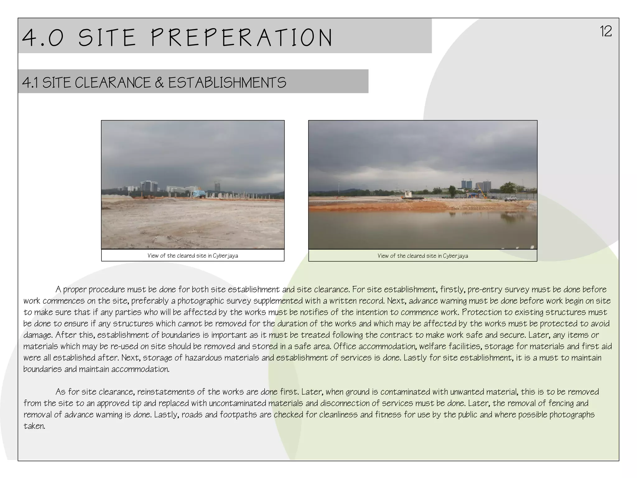 12

4.0 SITE PREPERATION
4.1 SITE CLEARANCE & ESTABLISHMENTS

View of the cleared site in Cyberjaya

View of the cleared site in Cyberjaya

A proper procedure must be done for both site establishment and site clearance. For site establishment, firstly, pre-entry survey must be done before
work commences on the site, preferably a photographic survey supplemented with a written record. Next, advance warning must be done before work begin on site
to make sure that if any parties who will be affected by the works must be notifies of the intention to commence work. Protection to existing structures must
be done to ensure if any structures which cannot be removed for the duration of the works and which may be affected by the works must be protected to avoid
damage. After this, establishment of boundaries is important as it must be treated following the contract to make work safe and secure. Later, any items or
materials which may be re-used on site should be removed and stored in a safe area. Office accommodation, welfare facilities, storage for materials and first aid
were all established after. Next, storage of hazardous materials and establishment of services is done. Lastly for site establishment, it is a must to maintain
boundaries and maintain accommodation.
As for site clearance, reinstatements of the works are done first. Later, when ground is contaminated with unwanted material, this is to be removed
from the site to an approved tip and replaced with uncontaminated materials and disconnection of services must be done. Later, the removal of fencing and
removal of advance warning is done. Lastly, roads and footpaths are checked for cleanliness and fitness for use by the public and where possible photographs
taken.

 
