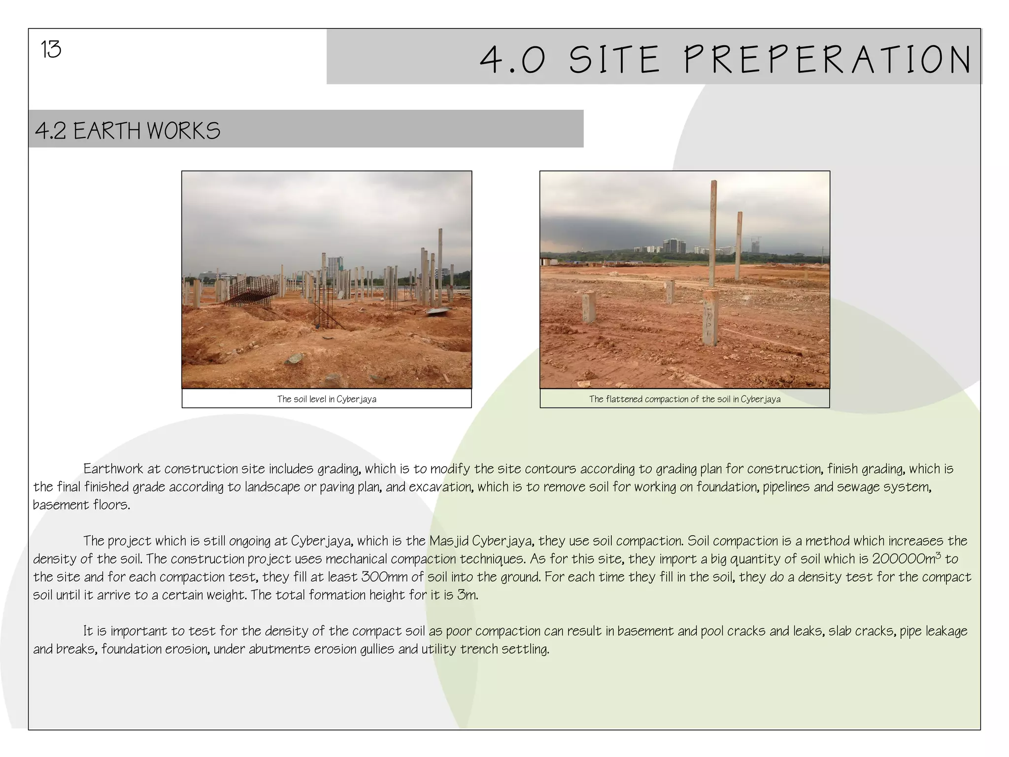 13

4.0 SITE PREPERATION

4.2 EARTH WORKS

The soil level in Cyberjaya

The flattened compaction of the soil in Cyberjaya

Earthwork at construction site includes grading, which is to modify the site contours according to grading plan for construction, finish grading, which is
the final finished grade according to landscape or paving plan, and excavation, which is to remove soil for working on foundation, pipelines and sewage system,
basement floors.
The project which is still ongoing at Cyberjaya, which is the Masjid Cyberjaya, they use soil compaction. Soil compaction is a method which increases the
density of the soil. The construction project uses mechanical compaction techniques. As for this site, they import a big quantity of soil which is 200000m3 to
the site and for each compaction test, they fill at least 300mm of soil into the ground. For each time they fill in the soil, they do a density test for the compact
soil until it arrive to a certain weight. The total formation height for it is 3m.
It is important to test for the density of the compact soil as poor compaction can result in basement and pool cracks and leaks, slab cracks, pipe leakage
and breaks, foundation erosion, under abutments erosion gullies and utility trench settling.

 
