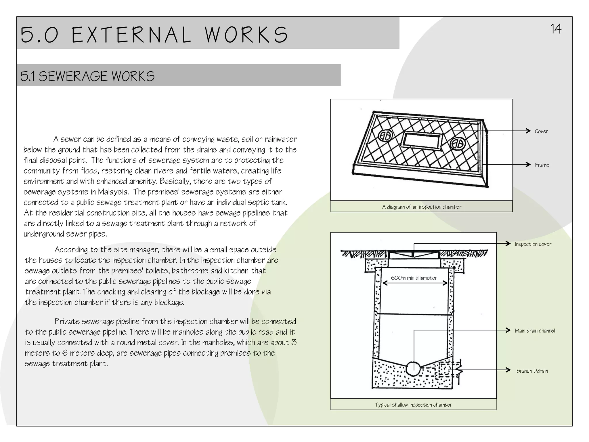 14

5.0 EXTERNAL WORKS
5.1 SEWERAGE WORKS

Cover

A sewer can be defined as a means of conveying waste, soil or rainwater
below the ground that has been collected from the drains and conveying it to the
final disposal point. The functions of sewerage system are to protecting the
community from flood, restoring clean rivers and fertile waters, creating life
environment and with enhanced amenity. Basically, there are two types of
sewerage systems in Malaysia.  The premises' sewerage systems are either
connected to a public sewage treatment plant or have an individual septic tank.
At the residential construction site, all the houses have sewage pipelines that
are directly linked to a sewage treatment plant through a network of
underground sewer pipes. 
According to the site manager, there will be a small space outside
the houses to locate the inspection chamber. In the inspection chamber are
sewage outlets from the premises' toilets, bathrooms and kitchen that
are connected to the public sewerage pipelines to the public sewage
treatment plant. The checking and clearing of the blockage will be done via
the inspection chamber if there is any blockage.

Frame

A diagram of an inspection chamber

Inspection cover

600m min diiameter

Private sewerage pipeline from the inspection chamber will be connected
to the public sewerage pipeline. There will be manholes along the public road and it
is usually connected with a round metal cover. In the manholes, which are about 3
meters to 6 meters deep, are sewerage pipes connecting premises to the
sewage treatment plant.

Main drain channel

Branch Ddrain

Typical shallow inspection chamber

 