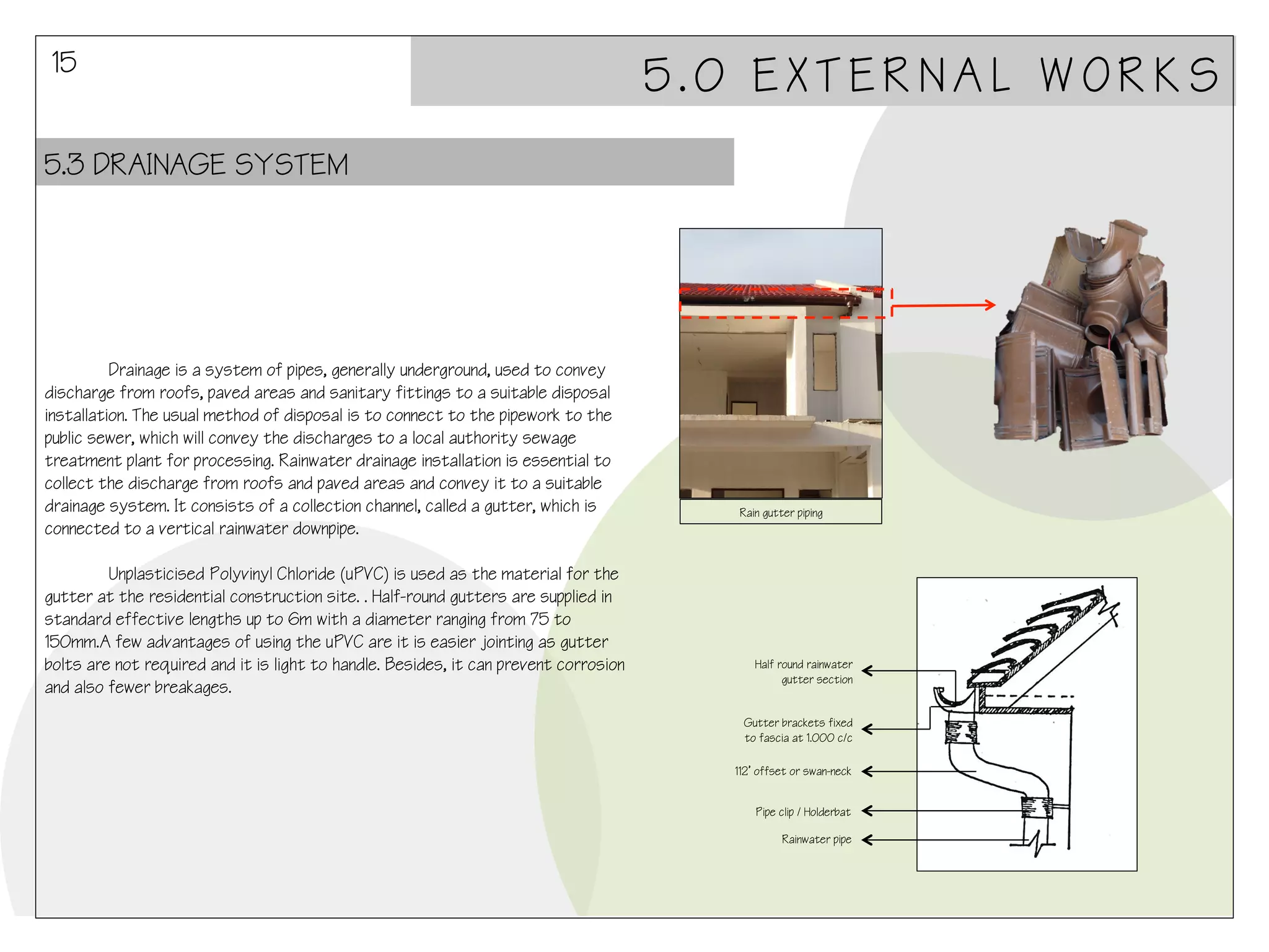 15

5.0 EXTERNAL WORKS

5.3 DRAINAGE SYSTEM

Drainage is a system of pipes, generally underground, used to convey
discharge from roofs, paved areas and sanitary fittings to a suitable disposal
installation. The usual method of disposal is to connect to the pipework to the
public sewer, which will convey the discharges to a local authority sewage
treatment plant for processing. Rainwater drainage installation is essential to
collect the discharge from roofs and paved areas and convey it to a suitable
drainage system. It consists of a collection channel, called a gutter, which is
connected to a vertical rainwater downpipe.
Unplasticised Polyvinyl Chloride (uPVC) is used as the material for the
gutter at the residential construction site. . Half-round gutters are supplied in
standard effective lengths up to 6m with a diameter ranging from 75 to
150mm.A few advantages of using the uPVC are it is easier jointing as gutter
bolts are not required and it is light to handle. Besides, it can prevent corrosion
and also fewer breakages.

Rain gutter piping

Half round rainwater
gutter section
Gutter brackets fixed
to fascia at 1.000 c/c
112’ offset or swan-neck
Pipe clip / Holderbat
Rainwater pipe

 