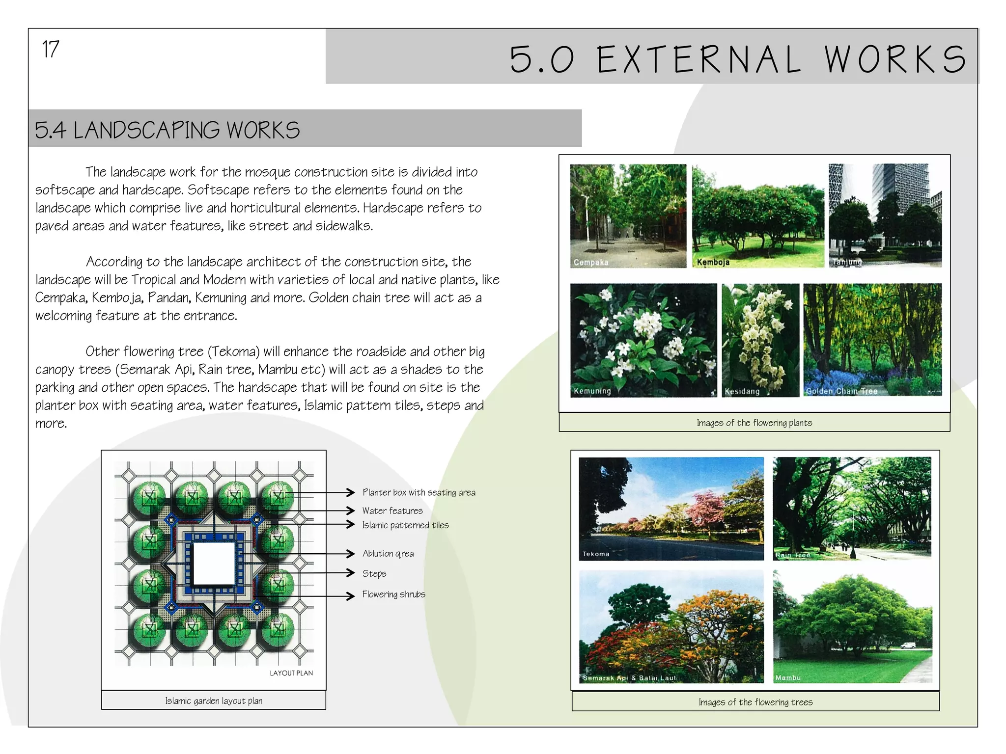 17

5.0 EXTERNAL WORKS

5.4 LANDSCAPING WORKS
The landscape work for the mosque construction site is divided into
softscape and hardscape. Softscape refers to the elements found on the
landscape which comprise live and horticultural elements. Hardscape refers to
paved areas and water features, like street and sidewalks.
According to the landscape architect of the construction site, the
landscape will be Tropical and Modern with varieties of local and native plants, like
Cempaka, Kemboja, Pandan, Kemuning and more. Golden chain tree will act as a
welcoming feature at the entrance.
Other flowering tree (Tekoma) will enhance the roadside and other big
canopy trees (Semarak Api, Rain tree, Mambu etc) will act as a shades to the
parking and other open spaces. The hardscape that will be found on site is the
planter box with seating area, water features, Islamic pattern tiles, steps and
more.

Images of the flowering plants

Planter box with seating area
Water features
Islamic patterned tiles
Ablution qrea
Steps
Flowering shrubs

Islamic garden layout plan

Images of the flowering trees

 