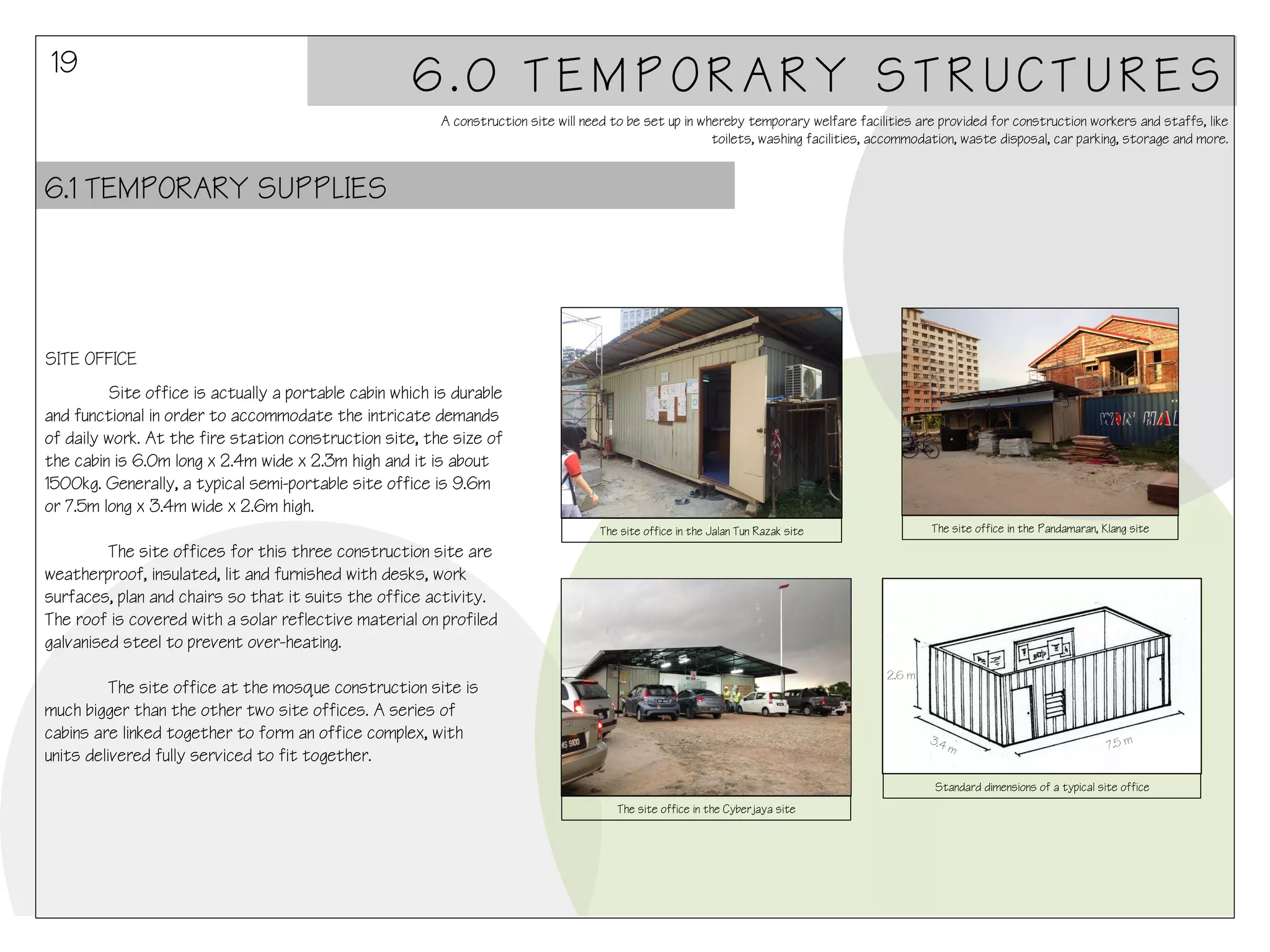 19

6.0 TEMPORARY STRUCTURES
A construction site will need to be set up in whereby temporary welfare facilities are provided for construction workers and staffs, like
toilets, washing facilities, accommodation, waste disposal, car parking, storage and more.

6.1 TEMPORARY SUPPLIES

SITE OFFICE
Site office is actually a portable cabin which is durable
and functional in order to accommodate the intricate demands
of daily work. At the fire station construction site, the size of
the cabin is 6.0m long x 2.4m wide x 2.3m high and it is about
1500kg. Generally, a typical semi-portable site office is 9.6m
or 7.5m long x 3.4m wide x 2.6m high.
The site office in the Pandamaran, Klang site

The site office in the Jalan Tun Razak site

The site offices for this three construction site are
weatherproof, insulated, lit and furnished with desks, work
surfaces, plan and chairs so that it suits the office activity.
The roof is covered with a solar reflective material on profiled
galvanised steel to prevent over-heating.
2.6 m

The site office at the mosque construction site is
much bigger than the other two site offices. A series of
cabins are linked together to form an office complex, with
units delivered fully serviced to fit together.

7.5 m

Standard dimensions of a typical site office
The site office in the Cyberjaya site

 