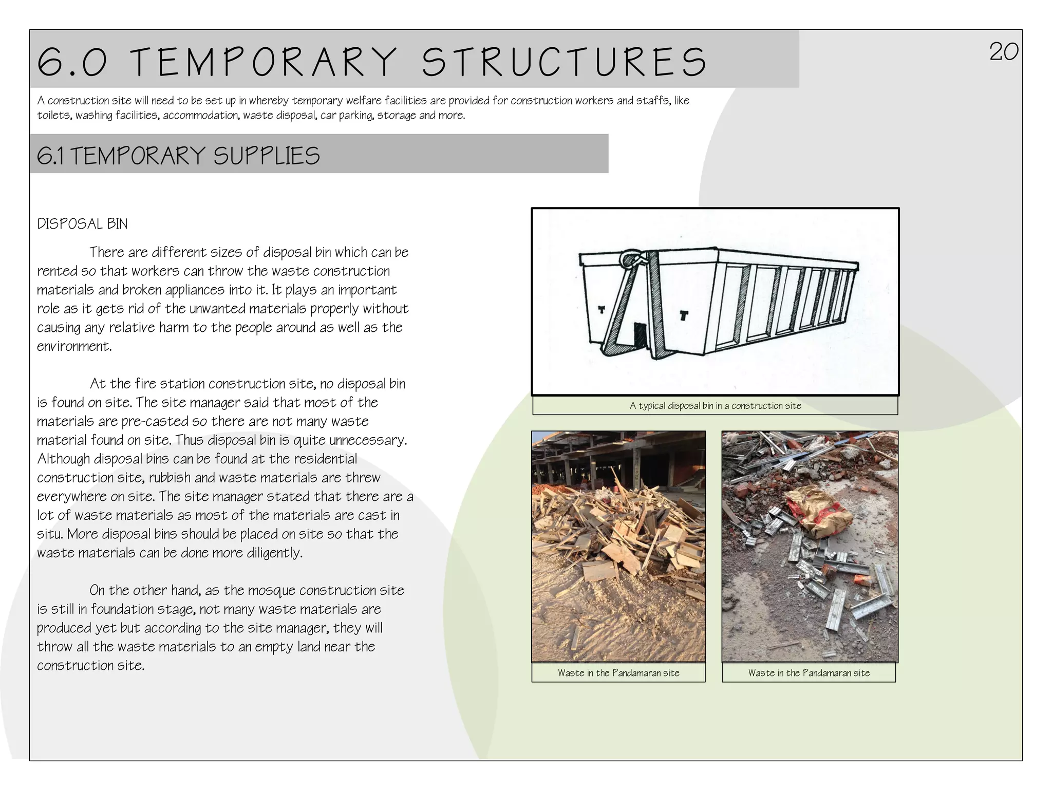 20

6.0 TEMPORARY STRUCTURES
A construction site will need to be set up in whereby temporary welfare facilities are provided for construction workers and staffs, like
toilets, washing facilities, accommodation, waste disposal, car parking, storage and more.

6.1 TEMPORARY SUPPLIES
DISPOSAL BIN
There are different sizes of disposal bin which can be
rented so that workers can throw the waste construction
materials and broken appliances into it. It plays an important
role as it gets rid of the unwanted materials properly without
causing any relative harm to the people around as well as the
environment.
At the fire station construction site, no disposal bin
is found on site. The site manager said that most of the
materials are pre-casted so there are not many waste
material found on site. Thus disposal bin is quite unnecessary.
Although disposal bins can be found at the residential
construction site, rubbish and waste materials are threw
everywhere on site. The site manager stated that there are a
lot of waste materials as most of the materials are cast in
situ. More disposal bins should be placed on site so that the
waste materials can be done more diligently.
On the other hand, as the mosque construction site
is still in foundation stage, not many waste materials are
produced yet but according to the site manager, they will
throw all the waste materials to an empty land near the
construction site.

	
  

A typical disposal bin in a construction site

Waste in the Pandamaran site

Waste in the Pandamaran site

 