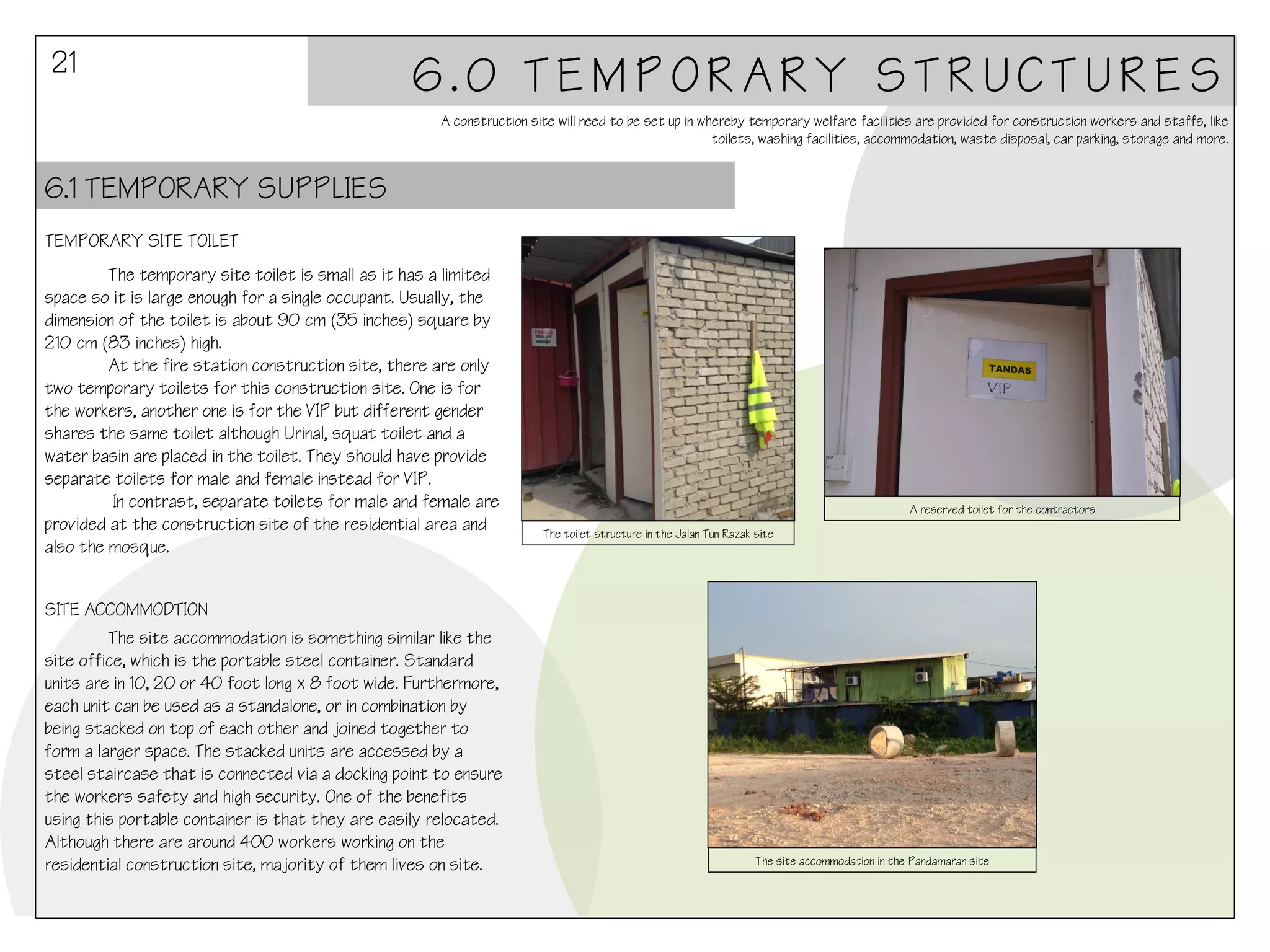 21

6.0 TEMPORARY STRUCTURES
A construction site will need to be set up in whereby temporary welfare facilities are provided for construction workers and staffs, like
toilets, washing facilities, accommodation, waste disposal, car parking, storage and more.

6.1 TEMPORARY SUPPLIES
TEMPORARY SITE TOILET
The temporary site toilet is small as it has a limited
space so it is large enough for a single occupant. Usually, the
dimension of the toilet is about 90 cm (35 inches) square by
210 cm (83 inches) high.
At the fire station construction site, there are only
two temporary toilets for this construction site. One is for
the workers, another one is for the VIP but different gender
shares the same toilet although Urinal, squat toilet and a
water basin are placed in the toilet. They should have provide
separate toilets for male and female instead for VIP.
In contrast, separate toilets for male and female are
provided at the construction site of the residential area and
also the mosque.
SITE ACCOMMODTION
The site accommodation is something similar like the
site office, which is the portable steel container. Standard
units are in 10, 20 or 40 foot long x 8 foot wide. Furthermore,
each unit can be used as a standalone, or in combination by
being stacked on top of each other and joined together to
form a larger space. The stacked units are accessed by a
steel staircase that is connected via a docking point to ensure
the workers safety and high security. One of the benefits
using this portable container is that they are easily relocated.
Although there are around 400 workers working on the
residential construction site, majority of them lives on site.

A reserved toilet for the contractors
The toilet structure in the Jalan Tun Razak site

The site accommodation in the Pandamaran site

 