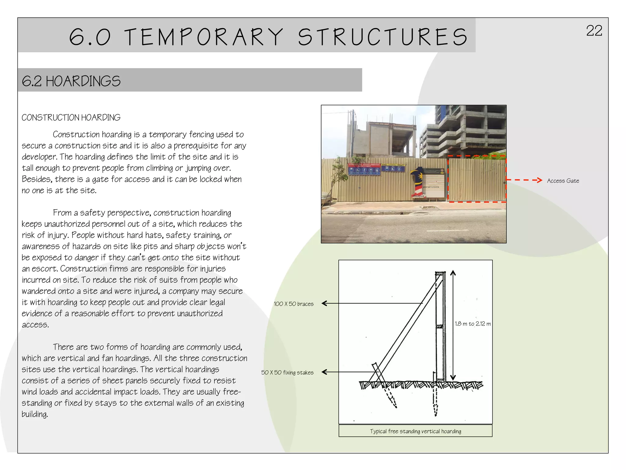 22

6.0 TEMPORARY STRUCTURES
6.2 HOARDINGS
CONSTRUCTION HOARDING
Construction hoarding is a temporary fencing used to
secure a construction site and it is also a prerequisite for any
developer. The hoarding defines the limit of the site and it is
tall enough to prevent people from climbing or jumping over.
Besides, there is a gate for access and it can be locked when
no one is at the site.
From a safety perspective, construction hoarding
keeps unauthorized personnel out of a site, which reduces the
risk of injury. People without hard hats, safety training, or
awareness of hazards on site like pits and sharp objects won’t
be exposed to danger if they can’t get onto the site without
an escort. Construction firms are responsible for injuries
incurred on site. To reduce the risk of suits from people who
wandered onto a site and were injured, a company may secure
it with hoarding to keep people out and provide clear legal
evidence of a reasonable effort to prevent unauthorized
access.
There are two forms of hoarding are commonly used,
which are vertical and fan hoardings. All the three construction
sites use the vertical hoardings. The vertical hoardings
consist of a series of sheet panels securely fixed to resist
wind loads and accidental impact loads. They are usually freestanding or fixed by stays to the external walls of an existing
building.

Access Gate

100 X 50 braces
1.8 m to 2.12 m

50 X 50 fixing stakes

Typical free standing vertical hoarding

 