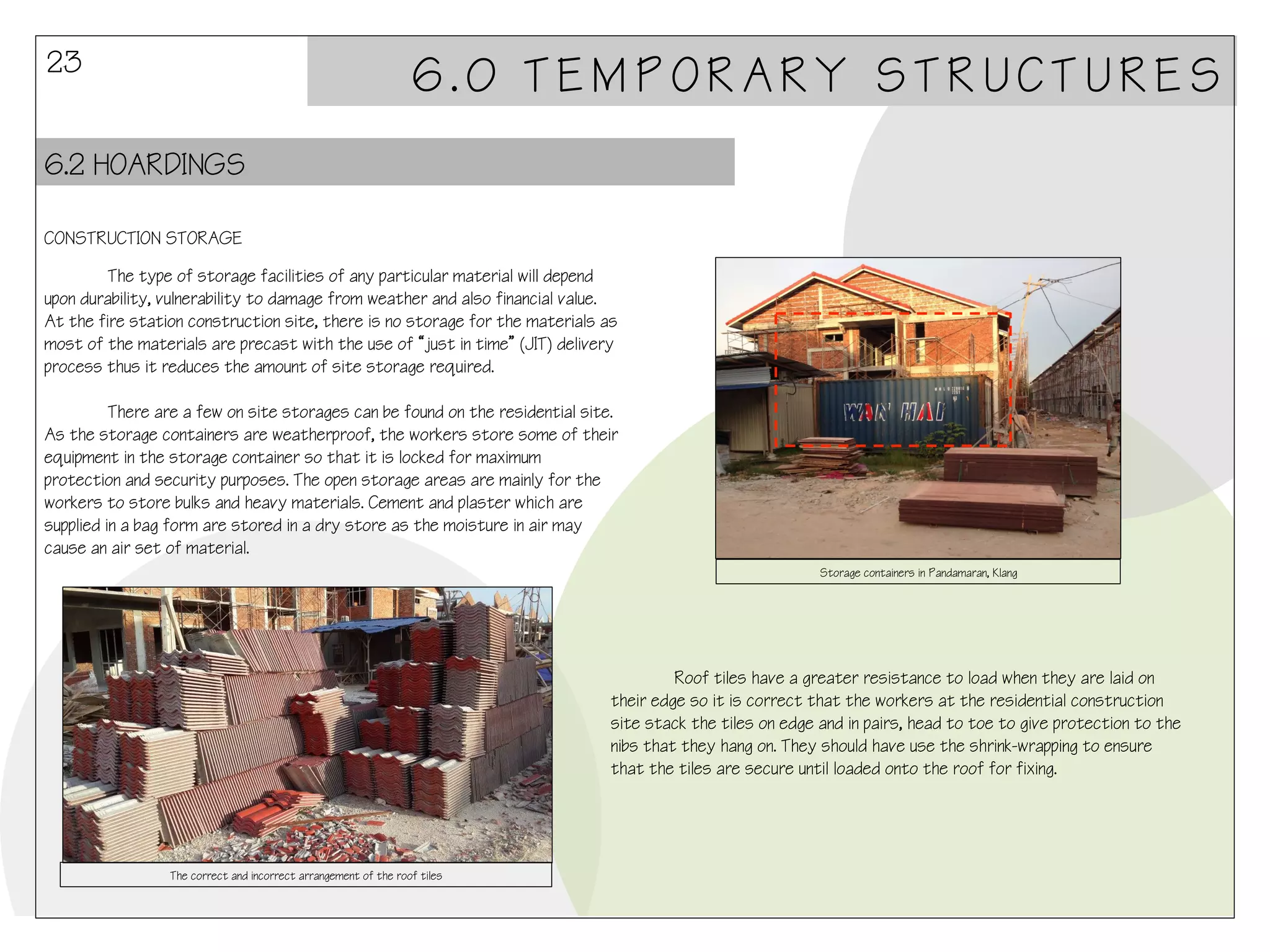 23

6.0 TEMPORARY STRUCTURES

6.2 HOARDINGS
CONSTRUCTION STORAGE
The type of storage facilities of any particular material will depend
upon durability, vulnerability to damage from weather and also financial value.
At the fire station construction site, there is no storage for the materials as
most of the materials are precast with the use of “just in time” (JIT) delivery
process thus it reduces the amount of site storage required.
There are a few on site storages can be found on the residential site.
As the storage containers are weatherproof, the workers store some of their
equipment in the storage container so that it is locked for maximum
protection and security purposes. The open storage areas are mainly for the
workers to store bulks and heavy materials. Cement and plaster which are
supplied in a bag form are stored in a dry store as the moisture in air may
cause an air set of material.
Storage containers in Pandamaran, Klang

Roof tiles have a greater resistance to load when they are laid on
their edge so it is correct that the workers at the residential construction
site stack the tiles on edge and in pairs, head to toe to give protection to the
nibs that they hang on. They should have use the shrink-wrapping to ensure
that the tiles are secure until loaded onto the roof for fixing.

The correct and incorrect arrangement of the roof tiles

 