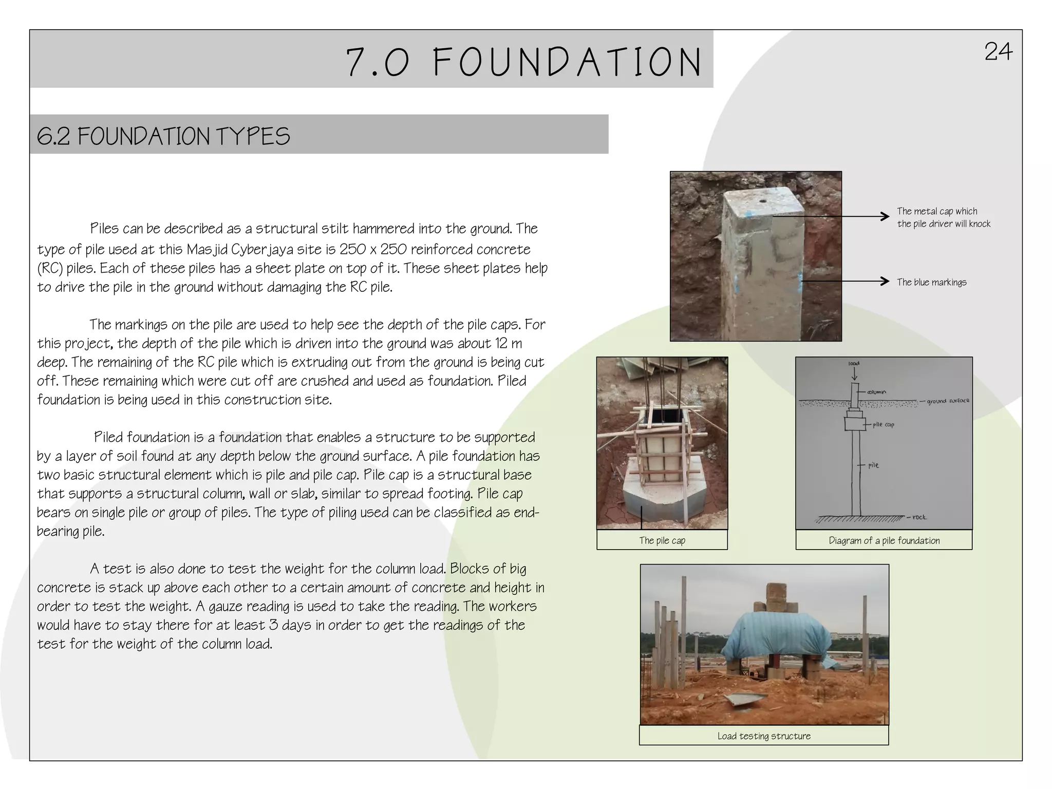 24

7.0 FOUNDATION
6.2 FOUNDATION TYPES

The metal cap which
the pile driver will knock

	
  Piles can be described as a structural stilt hammered into the ground. The
type of pile used at this Masjid Cyberjaya site is 250 x 250 reinforced concrete
(RC) piles. Each of these piles has a sheet plate on top of it. These sheet plates help
to drive the pile in the ground without damaging the RC pile.

The blue markings

The markings on the pile are used to help see the depth of the pile caps. For
this project, the depth of the pile which is driven into the ground was about 12 m
deep. The remaining of the RC pile which is extruding out from the ground is being cut
off. These remaining which were cut off are crushed and used as foundation. Piled
foundation is being used in this construction site.
Piled foundation is a foundation that enables a structure to be supported
by a layer of soil found at any depth below the ground surface. A pile foundation has
two basic structural element which is pile and pile cap. Pile cap is a structural base
that supports a structural column, wall or slab, similar to spread footing. Pile cap
bears on single pile or group of piles. The type of piling used can be classified as endbearing pile.

The pile cap

Diagram of a pile foundation

A test is also done to test the weight for the column load. Blocks of big
concrete is stack up above each other to a certain amount of concrete and height in
order to test the weight. A gauze reading is used to take the reading. The workers
would have to stay there for at least 3 days in order to get the readings of the
test for the weight of the column load.

Load testing structure

 