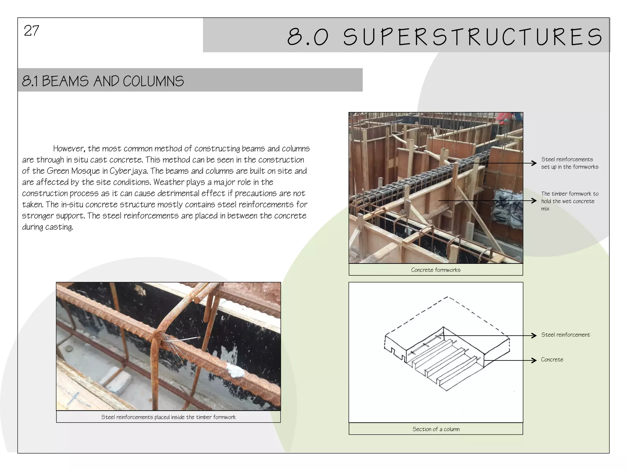 27

8.0 SUPERSTRUCTURES

8.1 BEAMS AND COLUMNS

However, the most common method of constructing beams and columns
are through in situ cast concrete. This method can be seen in the construction
of the Green Mosque in Cyberjaya. The beams and columns are built on site and
are affected by the site conditions. Weather plays a major role in the
construction process as it can cause detrimental effect if precautions are not
taken. The in-situ concrete structure mostly contains steel reinforcements for
stronger support. The steel reinforcements are placed in between the concrete
during casting.

Steel reinforcements
set up in the formworks

The timber formwork to
hold the wet concrete
mix

Concrete formworks

Steel reinforcement

Concrete

Steel reinforcements placed inside the timber formwork
Section of a column

 