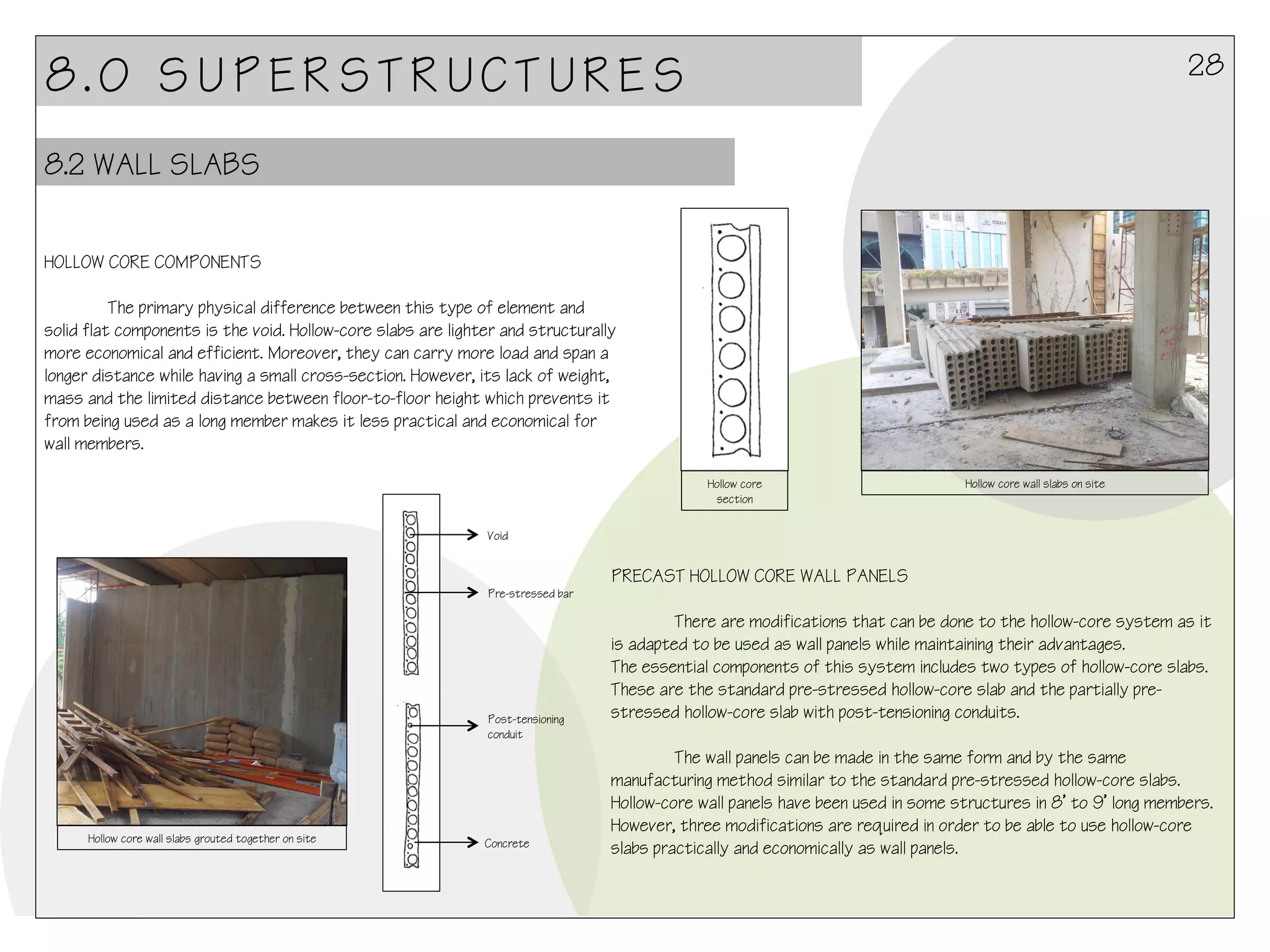 28

8.0 SUPERSTRUCTURES
8.2 WALL SLABS
HOLLOW CORE COMPONENTS
The primary physical difference between this type of element and
solid flat components is the void. Hollow-core slabs are lighter and structurally
more economical and efficient. Moreover, they can carry more load and span a
longer distance while having a small cross-section. However, its lack of weight,
mass and the limited distance between floor-to-floor height which prevents it
from being used as a long member makes it less practical and economical for
wall members.
Hollow core
section

Hollow core wall slabs on site

Void

PRECAST HOLLOW CORE WALL PANELS
Pre-stressed bar

Post-tensioning
conduit

Hollow core wall slabs grouted together on site

Concrete

There are modifications that can be done to the hollow-core system as it
is adapted to be used as wall panels while maintaining their advantages.
The essential components of this system includes two types of hollow-core slabs.
These are the standard pre-stressed hollow-core slab and the partially prestressed hollow-core slab with post-tensioning conduits.
The wall panels can be made in the same form and by the same
manufacturing method similar to the standard pre-stressed hollow-core slabs.
Hollow-core wall panels have been used in some structures in 8’ to 9’ long members.
However, three modifications are required in order to be able to use hollow-core
slabs practically and economically as wall panels.

 