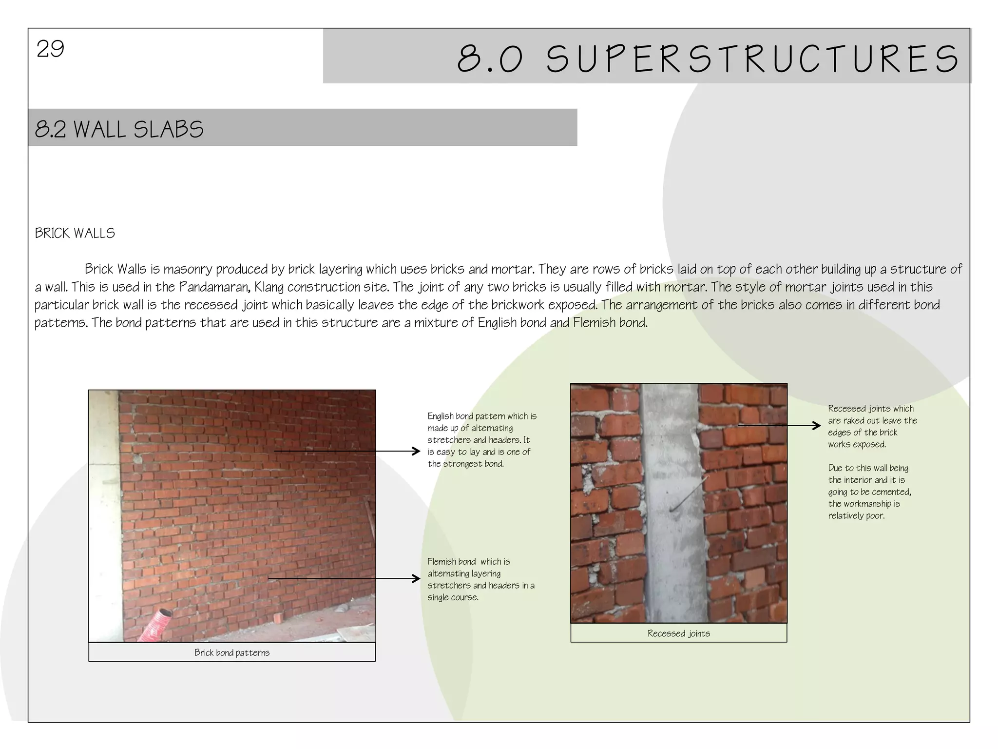29

8.0 SUPERSTRUCTURES

8.2 WALL SLABS

BRICK WALLS
Brick Walls is masonry produced by brick layering which uses bricks and mortar. They are rows of bricks laid on top of each other building up a structure of
a wall. This is used in the Pandamaran, Klang construction site. The joint of any two bricks is usually filled with mortar. The style of mortar joints used in this
particular brick wall is the recessed joint which basically leaves the edge of the brickwork exposed. The arrangement of the bricks also comes in different bond
patterns. The bond patterns that are used in this structure are a mixture of English bond and Flemish bond.

Recessed joints which
are raked out leave the
edges of the brick
works exposed.

English bond pattern which is
made up of alternating
stretchers and headers. It
is easy to lay and is one of
the strongest bond.

Due to this wall being
the interior and it is
going to be cemented,
the workmanship is
relatively poor.

Flemish bond which is
alternating layering
stretchers and headers in a
single course.

Recessed joints
Brick bond patterns

 