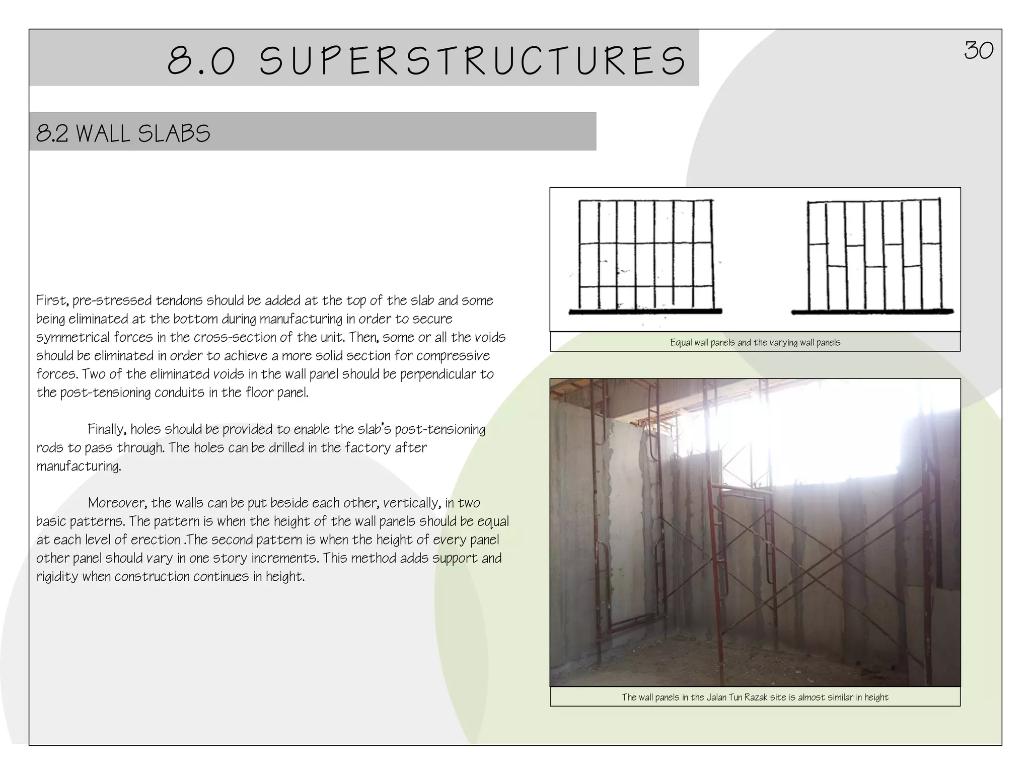 8.0 SUPERSTRUCTURES
8.2 WALL SLABS

First, pre-stressed tendons should be added at the top of the slab and some
being eliminated at the bottom during manufacturing in order to secure
symmetrical forces in the cross-section of the unit. Then, some or all the voids
should be eliminated in order to achieve a more solid section for compressive
forces. Two of the eliminated voids in the wall panel should be perpendicular to
the post-tensioning conduits in the floor panel.

Equal wall panels and the varying wall panels

Finally, holes should be provided to enable the slab’s post-tensioning
rods to pass through. The holes can be drilled in the factory after
manufacturing.
 
Moreover, the walls can be put beside each other, vertically, in two
basic patterns. The pattern is when the height of the wall panels should be equal
at each level of erection .The second pattern is when the height of every panel
other panel should vary in one story increments. This method adds support and
rigidity when construction continues in height.

The wall panels in the Jalan Tun Razak site is almost similar in height

30

 