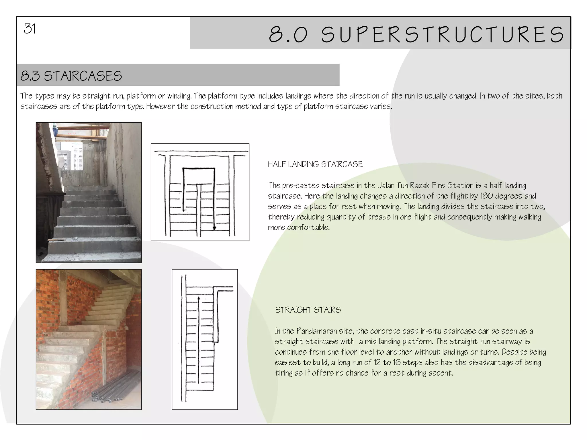 31

8.0 SUPERSTRUCTURES

8.3 STAIRCASES
The types may be straight run, platform or winding. The platform type includes landings where the direction of the run is usually changed. In two of the sites, both
staircases are of the platform type. However the construction method and type of platform staircase varies.

HALF LANDING STAIRCASE
The pre-casted staircase in the Jalan Tun Razak Fire Station is a half landing
staircase. Here the landing changes a direction of the flight by 180 degrees and
serves as a place for rest when moving. The landing divides the staircase into two,
thereby reducing quantity of treads in one flight and consequently making walking
more comfortable.

STRAIGHT STAIRS
In the Pandamaran site, the concrete cast in-situ staircase can be seen as a
straight staircase with a mid landing platform. The straight run stairway is
continues from one floor level to another without landings or turns. Despite being
easiest to build, a long run of 12 to 16 steps also has the disadvantage of being
tiring as if offers no chance for a rest during ascent.

 