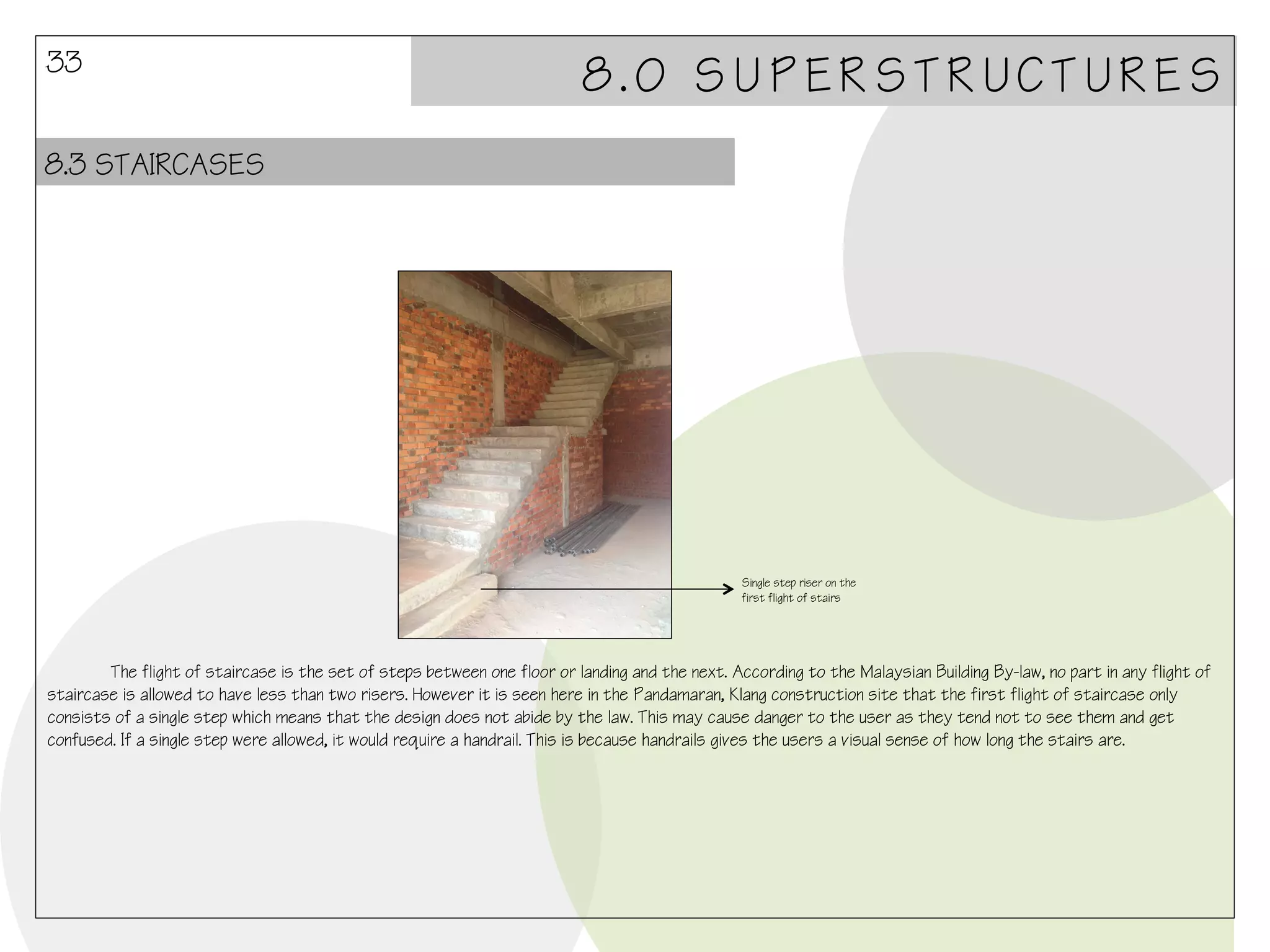 33

8.0 SUPERSTRUCTURES

8.3 STAIRCASES

Single step riser on the
first flight of stairs

The flight of staircase is the set of steps between one floor or landing and the next. According to the Malaysian Building By-law, no part in any flight of
staircase is allowed to have less than two risers. However it is seen here in the Pandamaran, Klang construction site that the first flight of staircase only
consists of a single step which means that the design does not abide by the law. This may cause danger to the user as they tend not to see them and get
confused. If a single step were allowed, it would require a handrail. This is because handrails gives the users a visual sense of how long the stairs are.

 