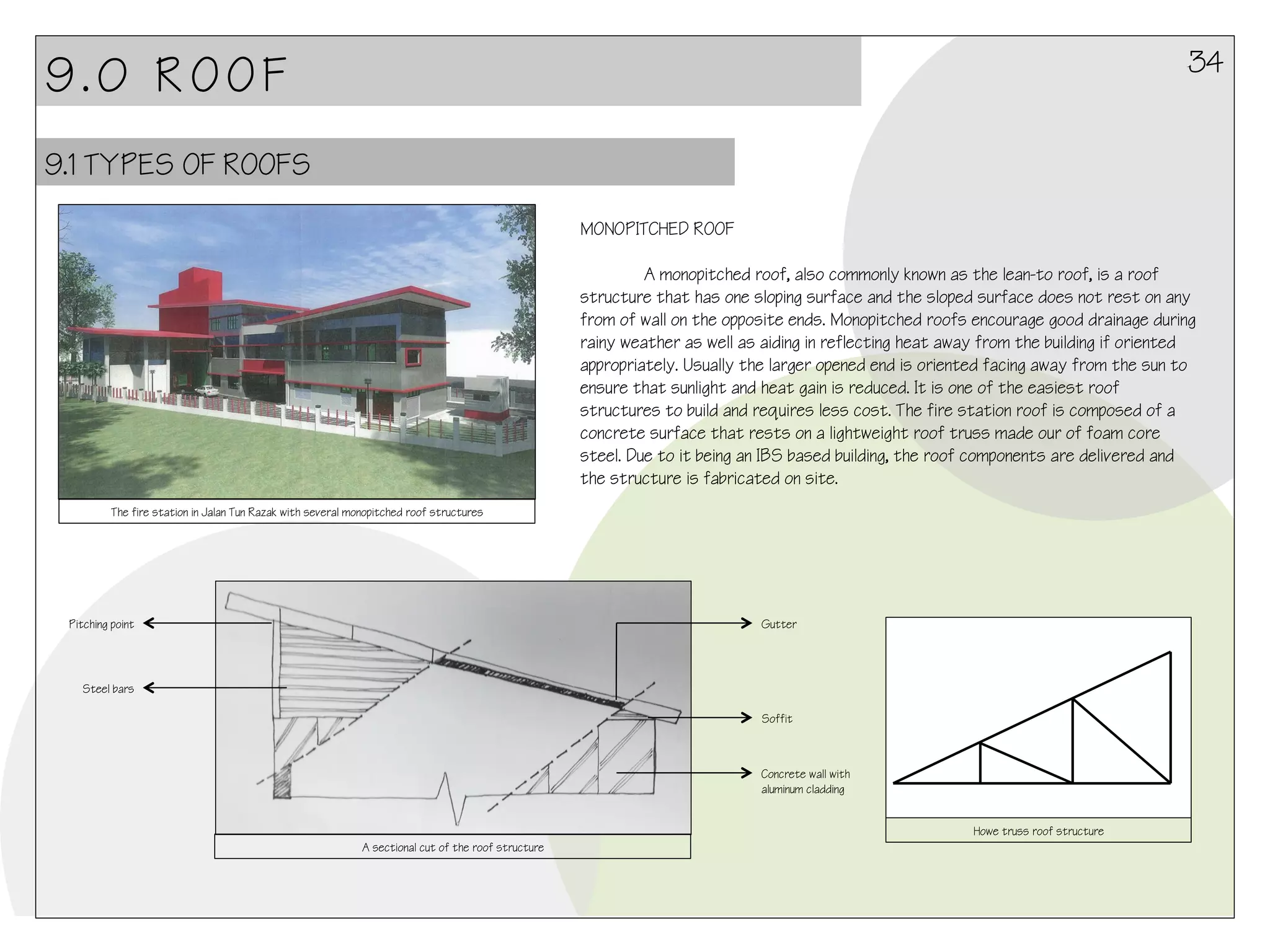 34

9.0 ROOF
9.1 TYPES OF ROOFS
MONOPITCHED ROOF

A monopitched roof, also commonly known as the lean-to roof, is a roof
structure that has one sloping surface and the sloped surface does not rest on any
from of wall on the opposite ends. Monopitched roofs encourage good drainage during
rainy weather as well as aiding in reflecting heat away from the building if oriented
appropriately. Usually the larger opened end is oriented facing away from the sun to
ensure that sunlight and heat gain is reduced. It is one of the easiest roof
structures to build and requires less cost. The fire station roof is composed of a
concrete surface that rests on a lightweight roof truss made our of foam core
steel. Due to it being an IBS based building, the roof components are delivered and
the structure is fabricated on site.
The fire station in Jalan Tun Razak with several monopitched roof structures

Pitching point

Gutter

Steel bars
Soffit

Concrete wall with
aluminum cladding
Howe truss roof structure
A sectional cut of the roof structure

 