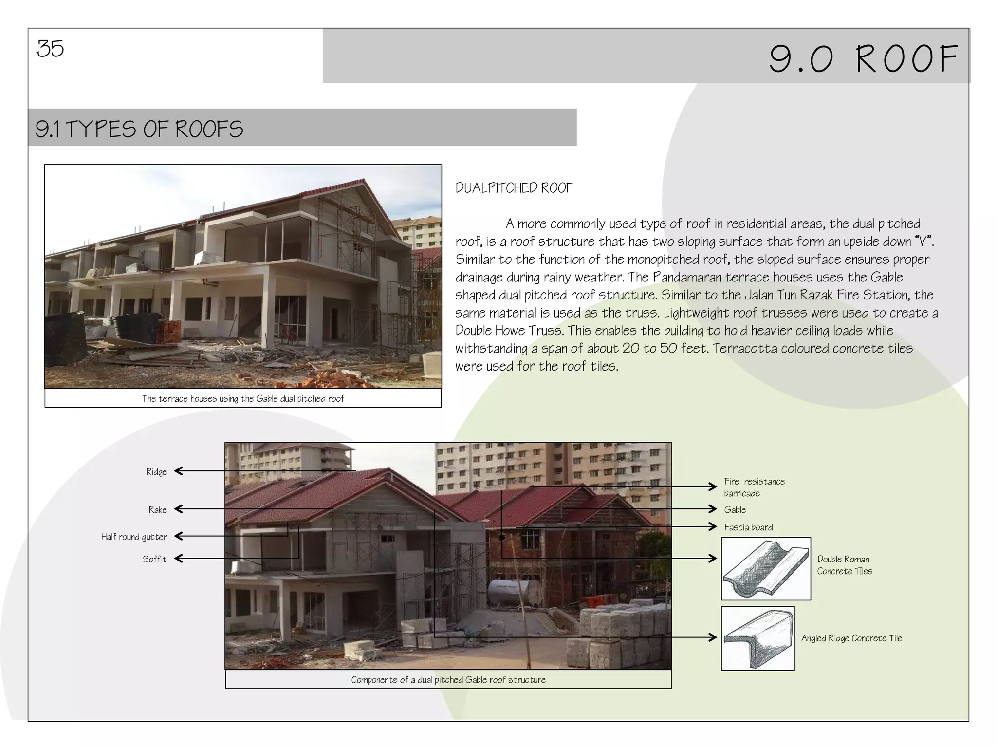 35

9.0 ROOF

9.1 TYPES OF ROOFS
DUALPITCHED ROOF
A more commonly used type of roof in residential areas, the dual pitched
roof, is a roof structure that has two sloping surface that form an upside down “V”.
Similar to the function of the monopitched roof, the sloped surface ensures proper
drainage during rainy weather. The Pandamaran terrace houses uses the Gable
shaped dual pitched roof structure. Similar to the Jalan Tun Razak Fire Station, the
same material is used as the truss. Lightweight roof trusses were used to create a
Double Howe Truss. This enables the building to hold heavier ceiling loads while
withstanding a span of about 20 to 50 feet. Terracotta coloured concrete tiles
were used for the roof tiles.
The terrace houses using the Gable dual pitched roof

Ridge

Fire resistance
barricade

Rake

Gable
Fascia board

Half round gutter
Soffit

Double Roman
Concrete TIles

Angled Ridge Concrete Tile

Components of a dual pitched Gable roof structure

 