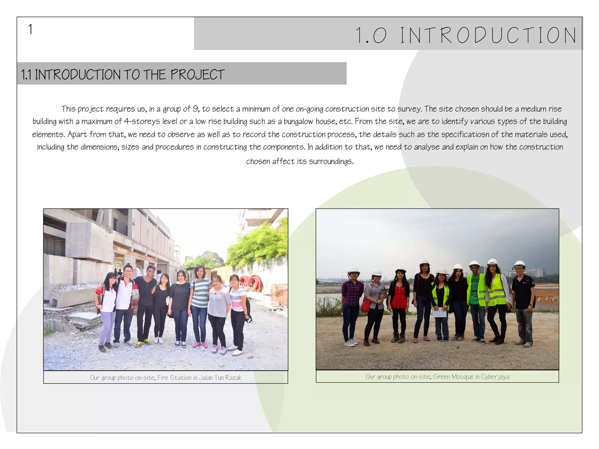 1

1.0 INTRODUCTION

1.1 INTRODUCTION TO THE PROJECT
!This project requires us, in a group of 9, to select a minimum of one on-going construction site to survey. The site chosen should be a medium rise
building with a maximum of 4-storeys level or a low rise building such as a bungalow house, etc. From the site, we are to identify various types of the building
elements. Apart from that, we need to observe as well as to record the construction process, the details such as the specificatiosn of the materials used,
including the dimensions, sizes and procedures in constructing the components. In addition to that, we need to analyse and explain on how the construction
chosen affect its surroundings.

Our group photo on-site, Fire Station in Jalan Tun Razak

Our group photo on-site, Green Mosque in Cyberjaya

 